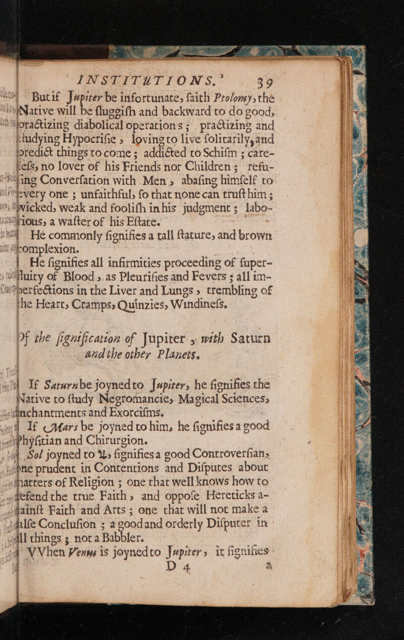 “is Butif Japier be infortunate, faith Pro/onsy, the HolofNative will be fluggifh and backward to do good; “liioractizing diabolical operations ; praCtizing and Rtudying Hypocrifie ; loving to live folicarily, and predict things tocome ; addiéted to Schifm ; care- Hefs, no lover of his Friends nor Children; refu- miting Converfation with Men, abafing himfelf co 1 lifevery one ; unfaithful, fo chat none can trufthim ; 4) ge wicked, weak and foolifh inhis judgment; labo- ae ‘.vhirLous, a wafter of his Eftate. i] iti He commonly fignifies a tall {tature, and brown it tlifsOmplexion. a ee ees | He fignifies all infirmities proceeding of fuper- ) uuiry of Blood 5.as Pleurifies and Fevers all im- Ciperfeétions in the Liver and Lungs» trembling of ihe Hearts Cramps Quinzies, Windinefs. Df the jignification of Jupiter. with Saturn : and the other Planets. eld If Saturnbe joynedto Jupiter, he fignifies the Native to ftudy (Negromancie, Magical Sciences, ‘s(tttachantments and Exorcifms. ee luc) If —Atars be joyned to him, he fignifies a good yelihyftian and Chirurgion. t jl Sol joyned to i> fignifiesa good Controverfians i ypne prudent in Contentions and Difputes abouc | ,odatters of Religion ; one that well knows how to _q#efend the true Faith, and oppofe Hereticks a- “ofaintt Faich and Arts ; one that will not make a dmlfe Conclufion ; agoodand orderly Difputer tn | Mh all chines; nota Babbler. vy “il VVhen Venus is joynedto Jupiter, it fignifies 4. Es D 4 a Ht mt ) Ie 5