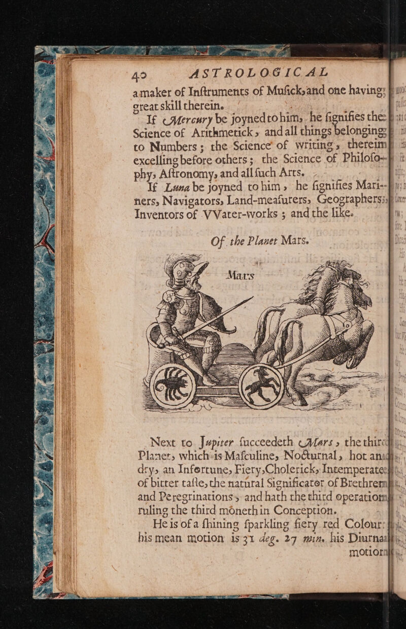 IC A | amaker of Inftruments of Mufick,and one having: fw! oreat skill therein. Pes Bt If «Mercury be joynedtohim, he fignifies the: f x Science of Aritkmerick andall things belongings — i to Numbers; rhe Science of writing, theremm) ® excelling before others; the Science of Philofo-} i phys Aftronomy, and allfuch Arts. - me fa If Luna be joyned tohim, he fignifies Mari--f 1 ners, Navigators, Land-meafurers, Geographersiaf ‘nr Inventors of VVater-works ; andthe like. | Ne / AU Next to. Jupiter facceedeth cAfars » the thiredl y, Planer, which:is Mafculine, No@urnal, hot anidl... dry, an Infercune, FierysCholerick, Intemperatechh |, of bitter cafte, the narural Significator of Brethremft\, and Peregrinations and hath che third operatiomp + ruling the third monethin Conception. — _ Heisofa fhining fparkling fiery red Colour: fh, hismean motion is 31 deg. 27 mim his Diurnaiffy,. MOCLOLE