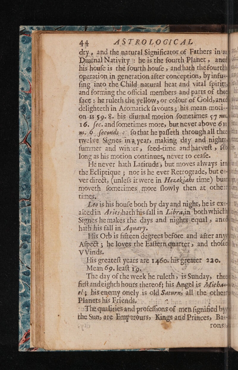 dry.» and the natural Significacor of Fathers in‘aap™: Dininal Nativity : beis the fourth Planet» anedp his houfe is the fourth houfe , and hath thefourckhy Operation in generation after conception, by infus-} i” fing into the Child natural heat and vital fpirigry and forming the official members.and pares of chee} face : he rulech the, yellow; or colour-of Gold, ancdp pi! delightech in Aromatick favours, his. mean, moti. iti on-18 §9- 8. bis diurnal motion fomeumes 57 mg ikil 16. fec.andfometimes more, burnever above 611) m. 6. feconds.<: fothat he paffeth through all cheep twelve’ Signes: ina. year, makin day: and mighenp tt: fummer and witzer, feed-time andharveft » {Copy long as his motion continues, never to ceafe. » He never hath Latirude} but moves always infin! the Ecliptique ; nor is he ever Retrograde, but e:-fir ver diredt, (unlefs icwere in Hezekiahs time) burgin moveth fometimes more flowly then at othezpim times,” Leo is his houfe both by day and night, he1s exe | altedin Ariesshathhis-fall in Lidra,in: bochwhicthp ch Signes he makes the days and nights:equal » ancdjin, hath his fallin dguary. al | His Orb is fifteen degrees before and after anyyfiny Afpect ; he loves the Eaftern quarters and thofec) | Winds. a eee | His greateft years are 1460. his’reater 220. Mean 69. leat ro. « Nee aa The day of the week he ruleths ts Sunday, cheelfss -firltand eighth hours thereof; his Angel is ALichaie,. ef; hisenemy onely is old Saturn all ithe: othen|p. Planets his Friends, ope ae Taal ‘The qualiciesand profeffions of men fignified byt the Sun, are Emperours> Kings and Princes» Ba+ ronsish