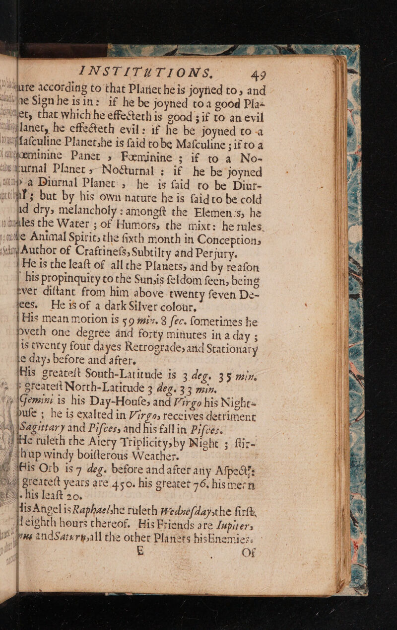 a2 we A sie Se te: | INSTITETIONS, Gare according to that Plariet heis joytied to, and “he Signhe isin: if he be joyned toa good Pla Niecy that which he effectech is cood 3 if to an evil lianet, he effe&amp;teth evil: if he be joyned to -a Niwfafculine Planet he is faid tobe Mafculine 3iftoa ‘uioeminine Panec » Foeminine ; if to a No- witurnal Planet 5~No@urnal ; if he be joyned i> a Diurnal Planet, he is faid to be Diur- ial; buc by his own nature he is faidto be cold ad dry, melancholy : amongft the Elemen:s, he vaumiles the Water ; of Humors, the mixt: he rules. ‘ede Animal Spiric, the fixth month in Conception, Sed Author of Craftinefs, Subtilry and Per jury. |He is the leaft of all che Planets, and by reafon | his propinquity to the Sunzis feldom feen, being rver diftane from him above twenty feven De- lees. He is of a dark Silver colour, | His mean motion is 59 mix. 8 fec. fomerimes he pveth one degree and forty minures in a day ; jis twenty four dayes Retrogrades arid Srationary ie days before and after. iHis greateft South-Latitude is 3 deg. 35 min. } grearett North-Latirude 3 deg. 33 min. a \Gemisi is his Day-Houfes and Virgo his Nighe« 4 pufe > he is exalced in Virgos receives detriment (4) \Sagittary and Pifces, and his fallin Pifces. (He tulech rhe Aiery Triplicitysby Night ; ftir /{ thup windy boifterous Weather. I) is Orb is 7 deg. before and after any Afpedt?s | greatett years are 450. his greatet 76. hismern ! CA. iis leaft 20. Py 1 eg ~ His Angel isRaphae/she raleth Wednefdaysthe firtk, ead “Heighth hours thereof. His Friends are Lupiters ; Wms andSatwry,all the other Planers hisEnemie?. ] 5) OF — = > r= — =e a> (a