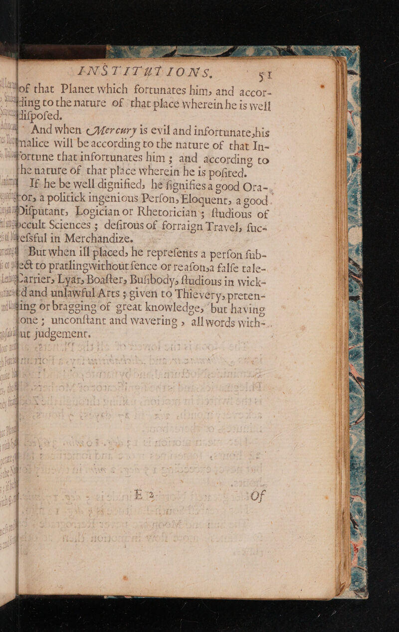 ENSTITET IONS. ge af of that Planet which fortunates him; and accor- ding tothe nature of that place wherein he is well [iupored. At And be Mercury is evil and infortunate,his malice wil | be according to the nature of that In- ‘iFortune that inforrunates him ; and according to the nature of that place whe srein he is pofited.. ill I he be well dignified, he fignifiesa good Ora- tor, a politick ingenious Perfon, Eloquent t> a good. st Pifpucanc, Loeician or Rhetoricians Budioie of iceult Sciences ; defirous of forraign Travel; fuc- (MhefSful in Merchandize. it But when ill placed, he reprefents a perfon fub- Jdect co pratlinewathout fence of reafonsa falfe tale- al : arrier, Lyar, Boafter, Bulibodys ftudious in wick- itdand unlawful Arts ; given to Thiev ery, preten- (ling or bragging of great knowledge; ‘bur having fone ; unconttant and wave ering » all words w ths.