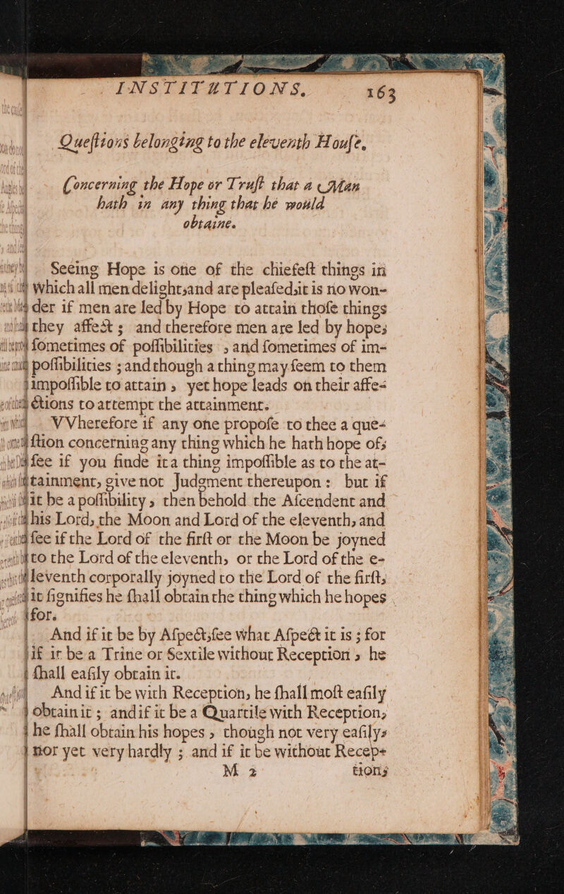 eee Queftions belonging ta the eleventh Houfe, mn | (Concerning the Hope or Truft that a Man J hath in any thing that he would obtaine. su/)) Seeing Hope is ote of the chiefeft things in ii) Which all men delightsand are pleafed,it is no won- vitltg der if men are led by Hope to attain rhofe things wii they affe&amp; ; and therefore men are led by hope; dlp fometimes of poffibilicies , and fometimes of im- enti pofibilicies ;and though athing may feem to them jimpoffible ro attain , yet hope leads on their affe- sith Ctions to artempt the attainment. - | it] . VVherefore if any one propofe to thee a que- \ nef tion concerning any thing which he hath hope of; iii) fee if you finde ica thing impoffible as to rhe at- ij ltainmenc, give not Judgment thereupon: but if jiii lat be a poflibilicy , then behold the Afcendent and jt his Lord, the Moon and Lord of the eleventh, and uti fee if che Lord of the firft or the Moon be joyned sail to the Lord of the eleventh, or the Lord of the e- . ili Leventh corporally joyned to the Lord of the firfts _ qt tt Honifies he fhall obtain rhe thing which he hopes . ae ifor. | And if ic be by Afpe@sfee whac Afpeé it is 3 for jif ir be a Trine or Sextile without Reception » he | fhall eafily obrain ic. yi) — And if ic be with Reception, he fhall moft eafily ~ Pobtainit ; andif ic be a Quartile with Reception, j he fhall obtain his hopes » though not very eafilys } mor yet very hardly ; and if ic be without Recep+ | M 2 tions | wee le _ er . - y - ee ee LLM 1A) See Wim RRB Cte. cise acai tt 6 st Te Nar ho NE LE RE