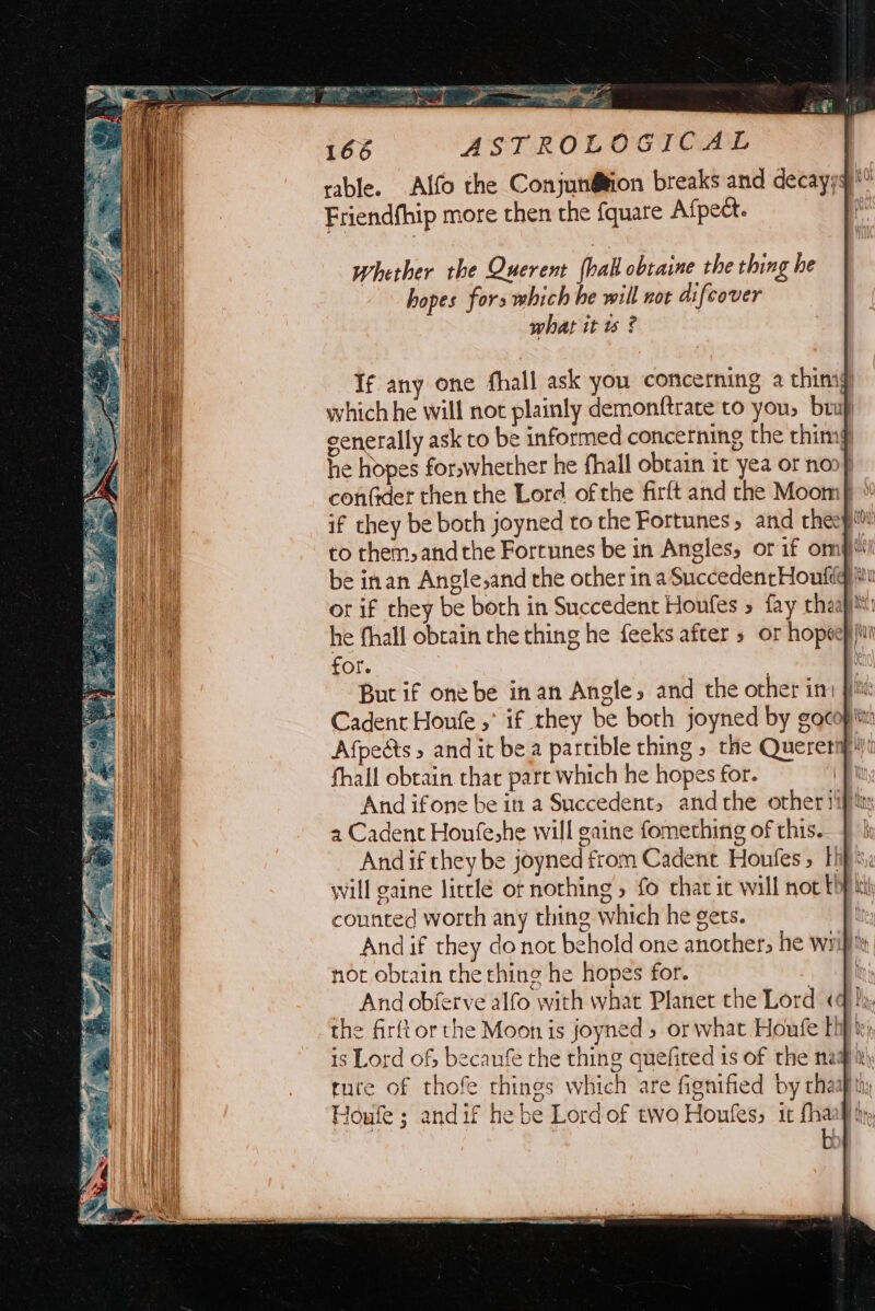 whether the Querent hak obtaine the thing he hopes fors which he will not difeover what it ws ? If any one fhall ask you concerning a thimg which he will not plainly demonftrate to you, buf cenerally ask to be informed concerning the thim he hopes for,whether he fhall obtain it yea or noo} if they be both joyned to the Fortunes, and rheep itu he fhall obtain the thing he feeks after » or hopeepi for. : But if one be in an Angle, and the other imi pm: Cadent Houfe ,° if they be both joyned by gocop itt Afpeéts » and it bea partible thing » the Quereti fhall obtain that pare which he hopes for. And ifone be in a Succedent, andthe other siptty a Cadent Houfe,he will gaine fomething of this. } hh And if they be joyned from Cadent Houfes, hips, will gaine little or nothing » fo chat it will not thf counted worth any thing which he gets. And if they donot behold one another, he wifi, not obrain the hing he hopes for. 7 And obferve alfo with what Planet the Lord «q hh the firftorthe Moon is joyned » or what Houfe Eh is Lord of; becaufe the thing quefired 1s of the nama ruce of thofe things which are fignified by chaap thy Houfe ; andif he be Lord of two Houkes, it fhaality