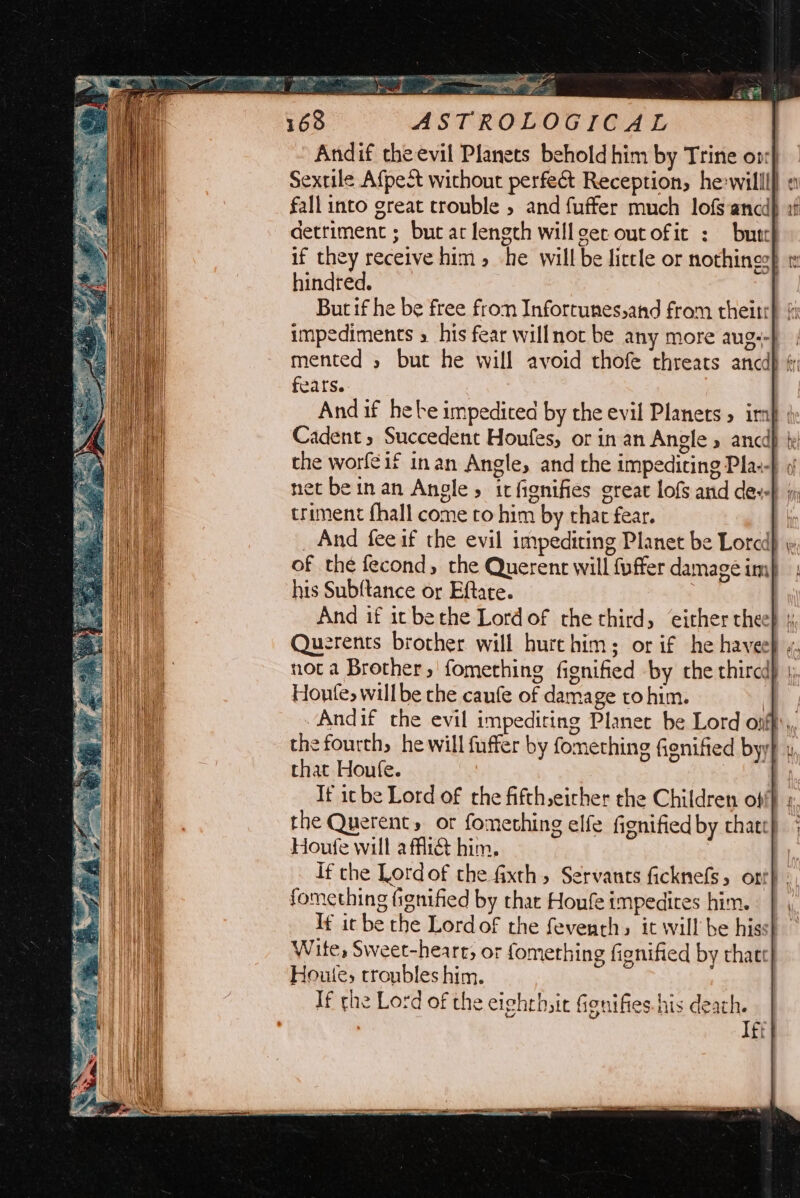 ve a ASTROLOGICAL Andif the evil Planets behold him by Trine on] Sextile Afpest without perfect Reception, he:willl fall into great trouble , and fuffer much lofs‘ancd} detriment ; buc at length willgec out ofic : burr if they receive him » he will be little or nothings} hindred. a | impediments his fear willnot be any more aug: mented , but he will avoid thofe threats ancd fears. | And if hebe impedited by the evil Planets 5 ir Cadent » Succedent Houfes, or in an Angle » ancd) the worfeif inan Angle, and the impediting Pla:-} net bein an Angle, itfignifies great lofs and dev triment fhall come to him by that fear. _And fee if the evil impediting Planet be Lorcd} »: of the fecond, the Querent will fuffer damage im} his Subftance or Eftate. | And if it bethe Lord of the third, ‘either thee} § Querents brother will hure him; or if he havee} ¥. not a Brother ,' fomething fignified -by the thircd} | Houte, willbe the canfe of damage to him. the fourth, he will fuffer by fomething fignifed by} 1 that Houfe. | It ic be Lord of the fifthseirher the Children off} the Querenty or fomething elfe fignified by chat Houfe will affiia him, if che Lordof the fixth, Servants ficknefs, ort} fomething fignified by thar Houfe tmpedites him. Tt it be the Lordof the feventh, it will be hiss Wite, Sweet-heart; or fomething fignified by thatt Houle, troubles him. | If che Lord of the eighthsit fignifies.his death. Ift