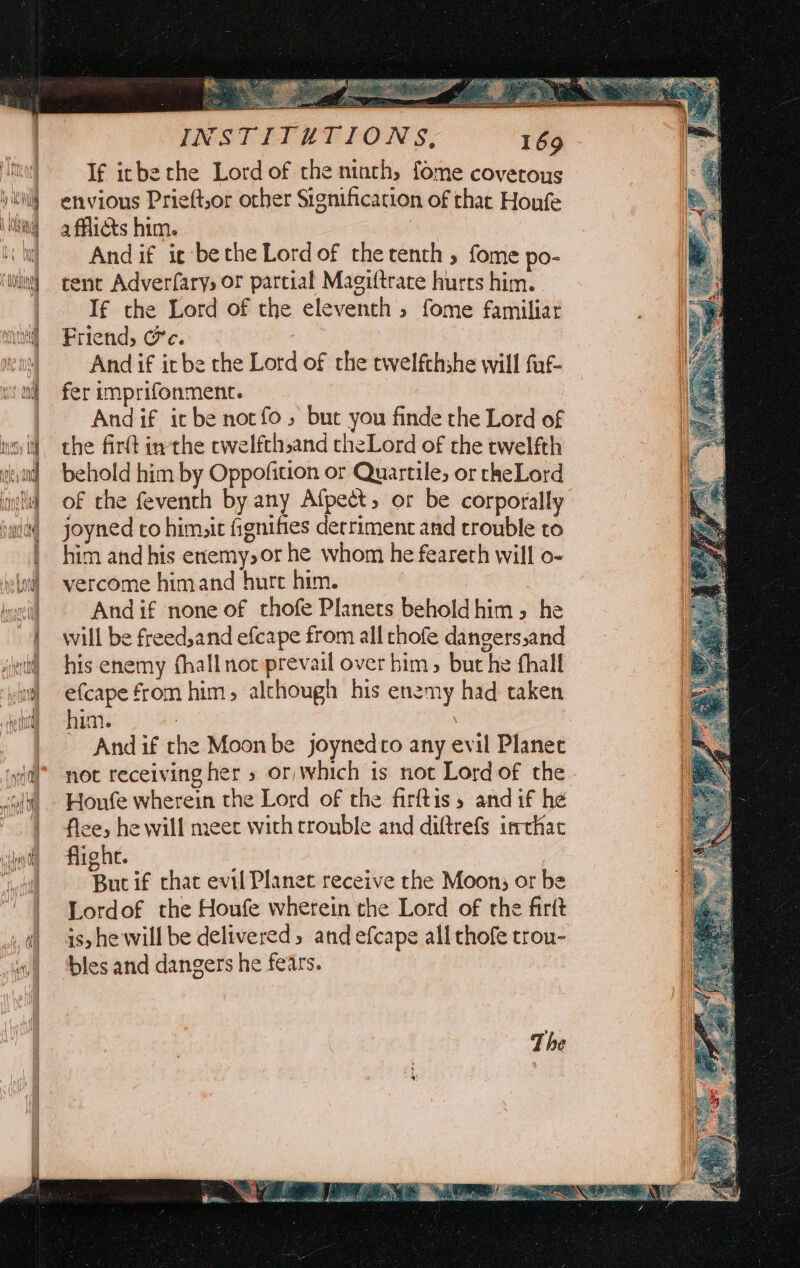 ae | Nl APM, | yainiel 1 bd): | Nivel het OM Me rae _ ESS INSTITUTIONS, 169 If icbethe Lord of the ninth, fome covetous envious Prieft,or other Signification of that Honfe afflicts him. Andif ie bethe Lordof therenth, fome po- tent Adverfarys or parcial Magiftrace hurts him. | If the Lord of the eleventh, fome familiar Friend, Ce. And if ir be the Lord of the twelfthshe will fuf- fer imprifonment. , And if icbe norfo, but you finde the Lord of the firtt inthe cwelfthsand cheLord of the twelfth behold him by Oppofition or Quartile, or rheLord of the feventh by any Afpect, or be corporally joyned co him,it fignifes detriment and trouble to him and his enemy, or he whom he feareth will o- vercome himand hurt him. And if none of thofe Planets beholdhim 5 he will be freed,and efcape from all thofe dangers,and his enemy fhallnot prevail over bim &gt; but he fhall efcape from him, alchough his enemy had taken him. : . And if the Moon be joynedco any evil Planet not receiving her » or, which is not Lord of the - Honfe wherein the Lord of the firftis » and if he fice, he will meet with trouble and diftrefs imthat flight. But if chat evil Planet receive the Moon; or be Lordof the Houfe wherein the Lord of the firft is, he will be delivered, and efcape all chofe trou- bles and dangers he fears. The