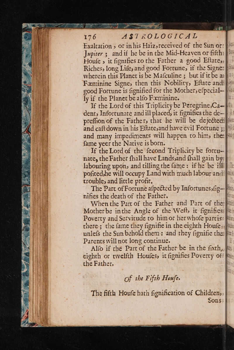 : 176 ASTROLOGICAL Jupiter; andif he be in the Mid-Heaven or fifth Houle 5 it fignifiesto the Father a good Eftates, } wherein this Planet is be Mafculine ; but if irbe a: }!! Feminine Signe, then this Nobility, Eftate andi} ood Fortune is fignified for the Mother, efpecial— ly if the Planet be alfo Focminine. : If the Lord-of this Triplicity be Peregrine,Ca-}°) dent, Infortunate and ill placed, it fignifies the de—-} +! preffion of the Fathers that he will be dejectedip and many impediments will happen co him, the: fame yeer the Native is born. If the Lord of the {econd Triplicity be forru- nate, the Father fhall have Lands,and fhall gain byy j labouring upon, and tilling the fame: if he be rll} ) pofited.he will occupy Land with much labour andi it trouble, and little profir, The Part of Fortune afpected by Infortunessfig— Pin nifies the death of the Father. He When the Part of the Father and Pare of thee pitt: -Motherbe inthe Angle of the Weft it fignifiess pi) Poverty and Servitude ro himor her whofe partis: finn uniefs the Sun behold chem: and they fignifie che: fit! Parents will nor long continue. Alfo if che Part of the Father be in che faxth,, jis, eighth or twelfth Houles, it fignifies Poverty of! iy the Father. The fifth Houfe hath fignification of Children; Sons |