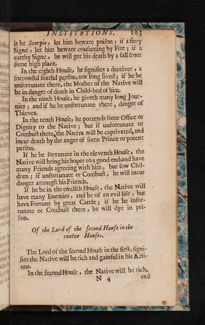 a ) | it be Scorpio» let him beware poifon ;. if afiery | earthy Signe» he-will get his death by a fall from | fome high place. sian In the eighth Houfe, he fignifies a deceiver » a “} forrowful fearful perfon, not long lived; if he be | be in danger of death in Child-bed of him. | Inthe ninth Houfe, he giveth many long Jour- nies ; andif he be unfortunate there, danger of | Thieves. fost iihapabe : In che tenth Houfe&gt; he portends fome Office or Dignity ro the Native; but if unforcunate Of Combuft there,'the Natiye will be captivated, and incur death by the anger of fome Prince or potent perfon. | If he be fortunate in the eleventh Houfe » the Native will bring his hopes toa good end,and have many Friends agreeing with hum » but few Chil- dren ; if unfortunate or Combutt , he will incur danger amongft his Friends. | : If he be in the twelfth Houfe » the Native will have many Enemies, and be of an evil life » but have Fortune by great Cattle; if he be infor- runate or Combult there» he will dye in pri- fon. / The Lord of the fecond Houfe in the fittt, figni- fies the Native will be tich and gainfulin his Acti- ons. | Inthe fecondHoufe » the Native will be richs oe an