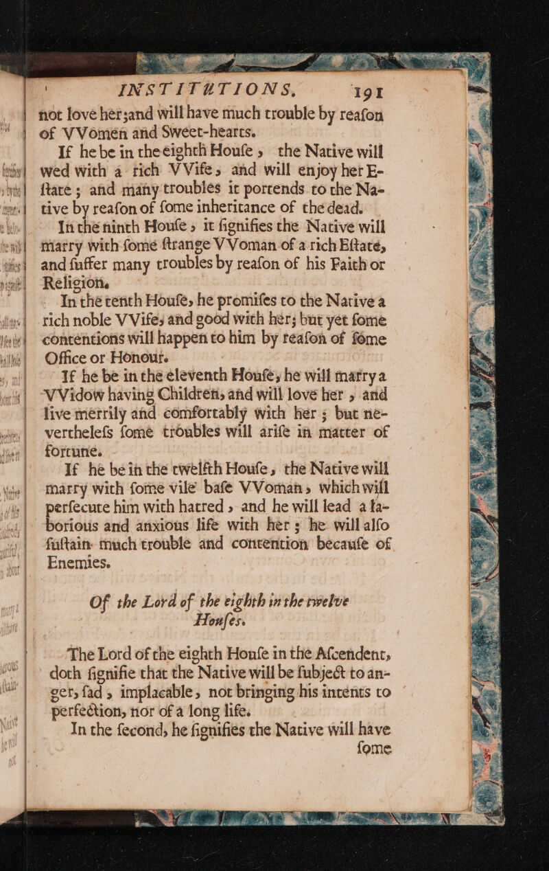 | not love hersand will have much trouble by reafon 1 of VVomen and Sweet-hearts. | | If hebe in theeighth Houle, the Native will h | wed with a tich VVife, and will enjoy her E- a | ftare ; and many troubles irc porrends to che Na- ma] tive by reafon of fome inheritance of the dead. | | Inthe ninth Houle » it fignifies che Native will marry with-fome ftrange V Voman of a rich Eftate, and fuffer many troubles by reafon of his Faith or Religion. | |. Inthe tench Houfe, he promifes to the Native a iq] rich noble V Vifes and good with her; but yet fome line] contentions will happen to him by reafon of fome | Office or Honour. : .o)| Té he be in the eleventh Houfe, he will marry a | -VVidow having Childrens and will love her » and | live merrily and comfortably wich her ; but ne- why | ‘verthelefs fome troubles will arife in matter of jiu | fOFtUtes ' | Tf he bein the cwelfth Houfe, the Native will ie! Marry with fome vile bafé VVoman, whichwill jie | perfecute him with hatred >and he will lead a fa- at | ‘borious and anxious life with her s he will alfo oy | ‘faftains much trouble and contention becaufe of “joe| Enemies. Of the Lord of the eighth inthe twelve | Houfes. | The Lord of the eighth Honfe in the Afcendent, | doth Gignifie that the Native will be fubje&amp; to an- as | vet, fad, implacable, not bringing his intents to _ |. perfection, nor of a long life. In the fecond, he fignifies the Native will have {ome