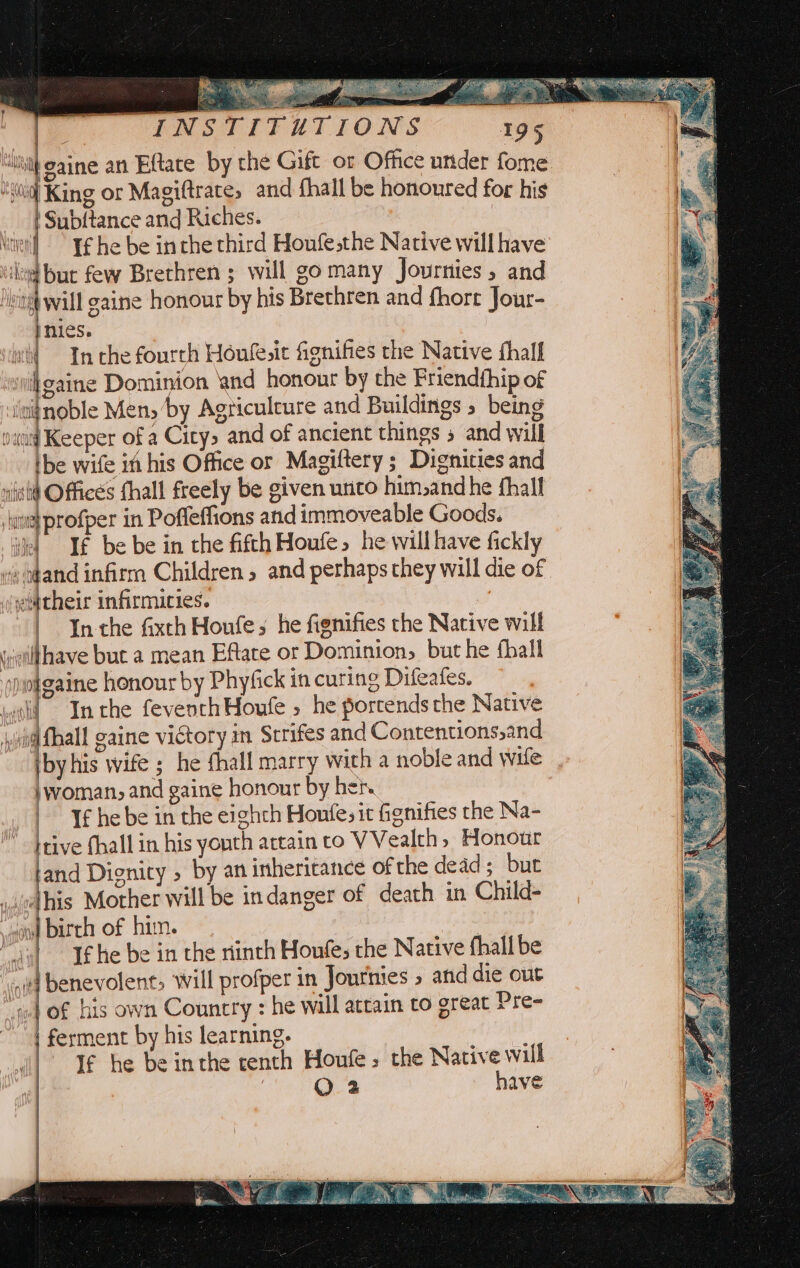 ann, Ae. . : ‘40iq] King or Magiftrate; and fhall be honoured for his | Subftance and Riches. Men) Tf he be inthe third Houfe;the Native will have ae ee Brethren ; will go many Journies, and “ng wall eaine honour by his Brethren and fhort Jour- nies. wi} In che fourth Honfe,it fignifies the Native fhalf ‘svi gaine Dominion and honour by the Friendthip of iisfnoble Mens by Agriculcure and Buildings 5 being sand Keeper of a Citys and of ancient things and will tbe wife in his Office or Magiftery ; Dignities and Offices fhall freely be given unco him,andhe fhall profper in Poffeffions and immoveable Goods. If be be in the fifth Houfe, he will have fickly os o¢and infirra Children » and perhaps they will die of their infirmities. : In the Gxth Houfes he fignifies the Native will i:ilthave but a mean Eftate or Dominion, but he fhall Ap ofgaine honour by Phyfick in curing Difeafes. wld Inthe feveothHoute » he portends the Native iwi Mhall gaine victory in Strifes and Contentions,and iby his wife ; he thall marry with a noble and wile \woman, and gaine honour by hen. | If he be in the eighth Honfesit fignifies the Na- { ‘Hs y UG ws itive fhall in his youth attain to VVealth, Honour land Dignity » by an inherirance of the dead ; but yodhis Mother will be indanger of death in Child- woo) birch of him. | “gil Ifhe be in the ninth Houfe, the Native fhall be sold benevolent, will profper in Jourinies » and die out jo of his own Country : he will attain to great Pre- “| ferment by his learning. ¥€ he be inthe centh Houle, the Native will , QO 2 have