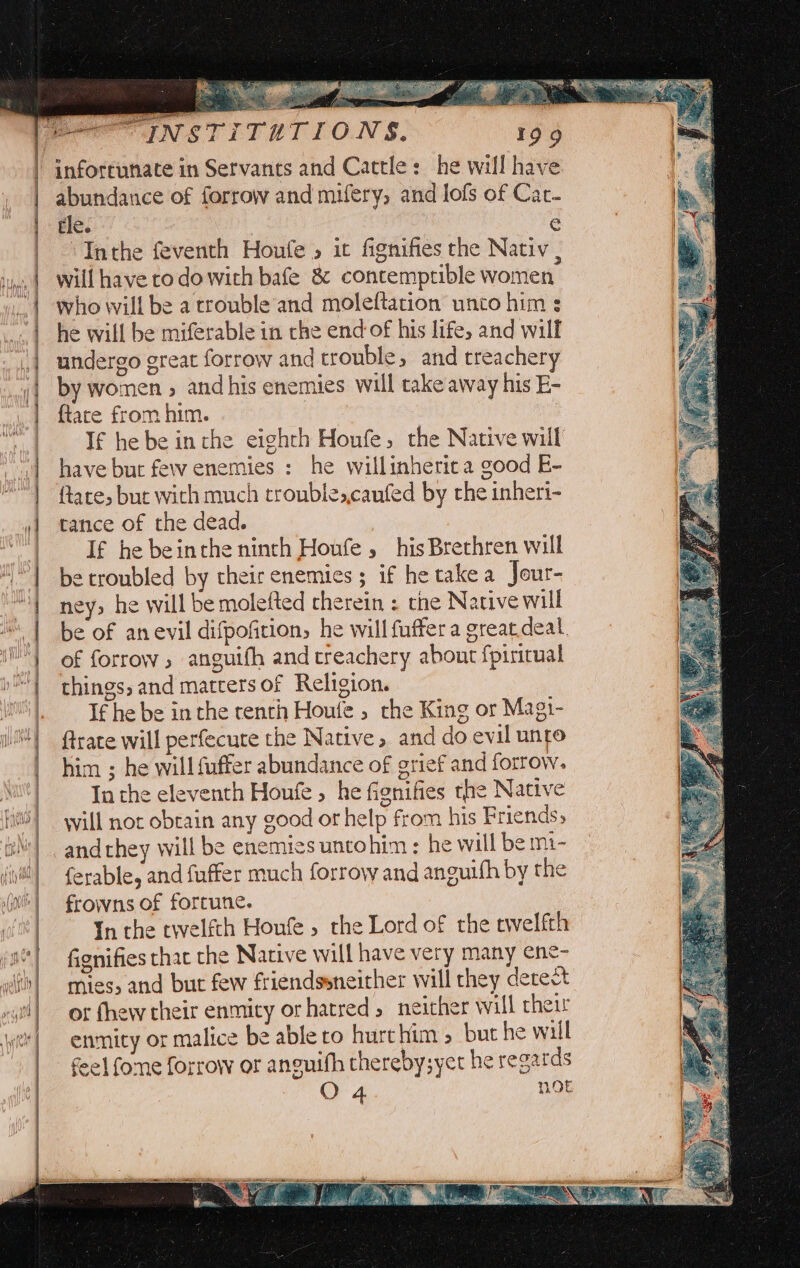 | abundance of forrow and mufery, and lofs of Car- | gle. e | Inthe feventh Houfe , it fignifies the Nativ , will have todo with bafe &amp; contemptible women who will be a trouble and moleftation unto him s he will be miferable in che end of his life, and wilf undergo great forrow and trouble, and treachery by women » and his enemies will take away his E- {tate from him. | | If he be inthe eighth Houfe, the Native will have bur few enemies : he willinherica good E- ftare, but with much trouble,,caufed by the inheri- tance of thedead. } | If he beinthe ninth Houfe , his Brethren will be troubled by their enemies; if he takea Jour- ney; he will be molefted rherein : the Native will be of anevil difpofition, he will fuffera great deal, of forrow ; anguifh andtreachery about fpiricual things, and matrersof Religion. If he be inthe renth Houle » rhe King or Magi- ftrate will perfecute the Native, and do evil unto him ; he will fuffer abundance of grief and forrow. In the eleventh Houfe , he fignifies the Native will not obtain any good or help from his Friends, ferable, and fuffer much forrovw and anguifh by the frowns of forcune. In the twelfth Houfe , the Lord of the twelfth fignifies that the Native will have very many ene- mies; and but few friendssneither will they detect of fhew their enmity or hatred, neither will their enmity or malice be able to hurt him &gt; but he will feel fome forrow or anouifh thereby;yet he regards O 4. OE