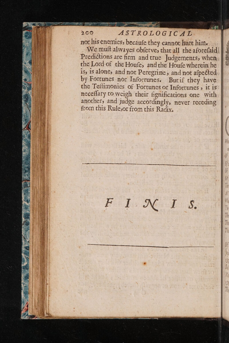 ve - ASTROLOGICAL not his enemies; becanfe they cannot hurt him. We mutt alwayes obfetve; that all the aforefaid| | § Predictions are firm and true Judgements, when the Lord-of the Houfe, andthe Honfe wherein he is) 1s alone, and not Peregrine, and not afpected by Fortunes nor Inforrunes. Burif they have the Teltimonies of Fortunes or Infortunes » it is neceflary to weigh their fignifications one with anothers and judge accordingly, never receding from this Rulesor from this Radix.