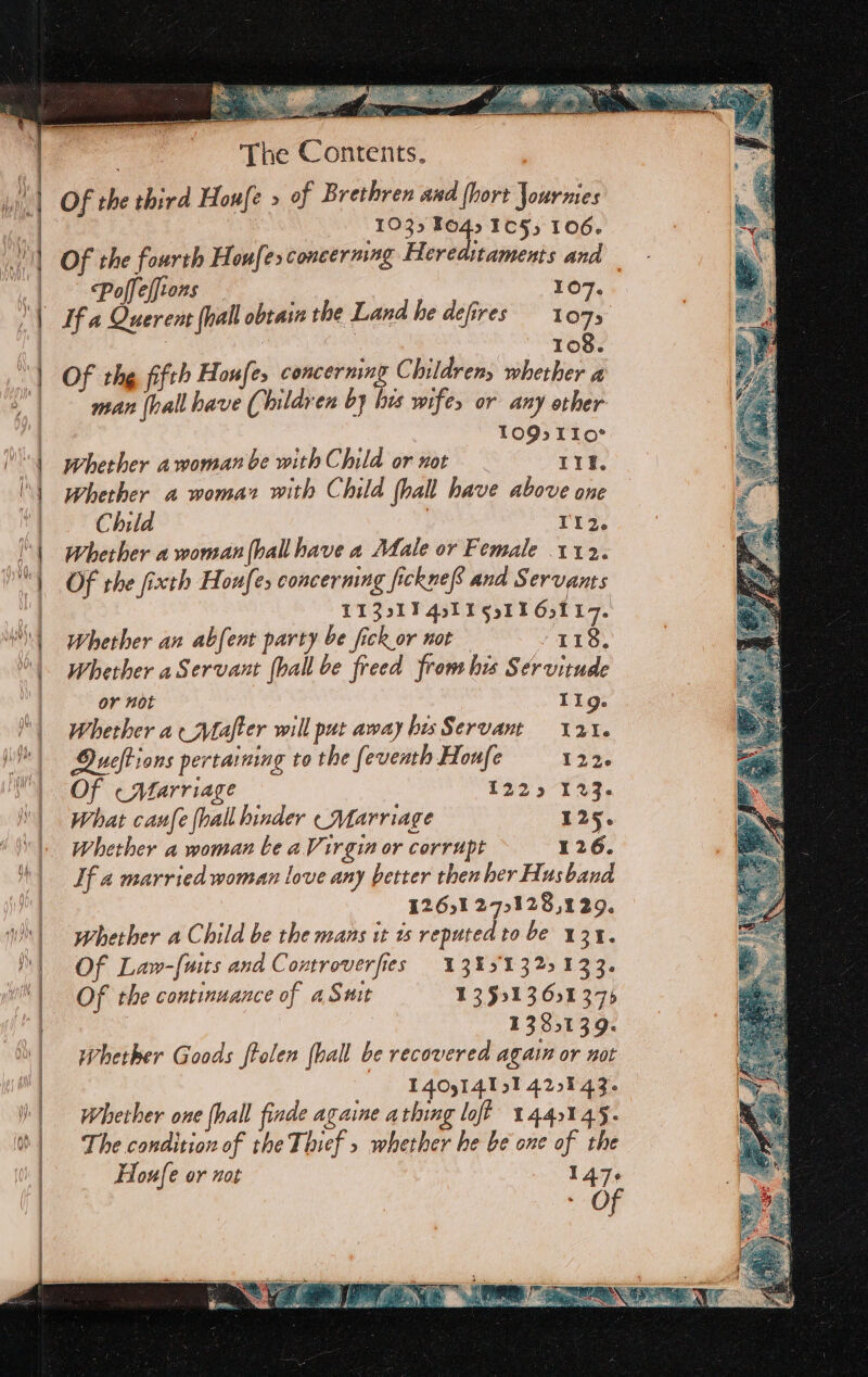 pie anc ne KC ge a pera a a a REL Of the third Houfe &gt; of Brethren and (hort Jourmes 1035 Fo4. 1055 106. Of the fourth Houfesconcermng Hereaitaments and | ; Poff effions ‘ 107. If a Querent (hall obtain the Land he defires 1075 , . 108. Of the fifth Houfe, concerning Children, whether a man (hall have (Children by his wifes or any other 1O9s.TIo° Whether awoman be with Child or not Il. Whether a womar with Child (hall have above one Child Ti2. Whether a woman hall have a Male or Female 112. Of the fixth Houfes concerning fickne and Servants TIZs17 4ol I gtl 6,117. Whether an abfent party be fick or not 118, Whether aServant {ball be freed fron his Servitude or not TIg. Whether aMafter will put away his Servant 121. Oueftions pertaining to the feventh Houfe 122. Of «Marriage 1225°129, What canfe {hall hinder (Marriage 125. Whether a woman be aVirgin or corrupt 126. If a married woman love any better then her Husband 1261 275128,129. whether a Child be the mans it ts reputed to be 131. Of Law-[wits and Controverfies 1345132133. Of the continuance of a Swit 135913651375 | 1335139. whether Goods ftolen (hall be recovered again or not 1409141914297 43 Whether one {hall finde againe athing lof? 144145. The condition of the Thief » whether he be one of the Houfe or not