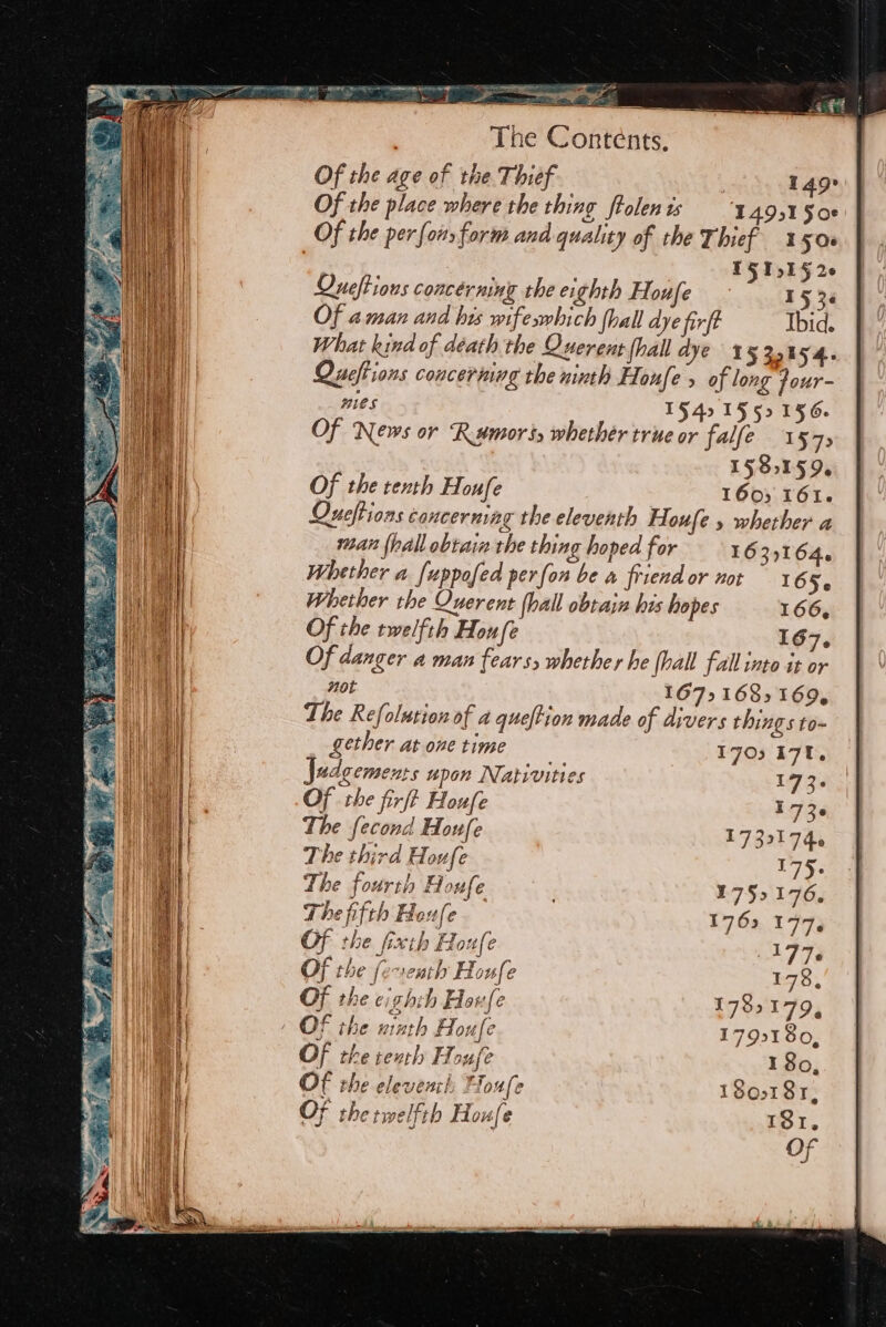 , Tne Conténts, Of the age of the Thief . 149° Of the place where the thing flolenis ‘ A9s1 S08 Of the per {ors form and quality of the Thief 150s | IFS 1j1§ 26 Saaeainsiimmmmmmmaeiismnmsamassiss = el Queftious concérming the eighth Houfe - 15 36 Of 4 man and his wifesmbich (hall dye firft Ibid. What kind of déath the Querent fhall dye 155% 54. Queftions concerning the mimh Houfe s of long four- mies 1§4. 1552156. Of News or Rumors whether true or falfe 1 57&gt; 15 851 596 Of the tenth Houfe 160) 161. Queftions cancerning the eleventh Houfe » whether a man {hall obtain the thing hoped for 163,164. Whether a (uppofed perfon be a friend or not 16 Se Whether the Querent (hall obtain his hopes 166, Of the twelfth Houfe 167. Of danger a man fears, whether he fall fall into it or Hot 167&gt; 1685 169, The Refolution of a queftion made of divers things to- gether at one time Judgements upon Nativities Of the firft Houfe The fecond Houfe The third Houfe The fourth Houfe The fifth Hex fe Of the fixth Houfe Of the feventh Houfe Of the eighth Houfe OF the ninth Houfe Of the reuth Hou fe Of the elevenci; Houfe 180181, Of thetwelfth Houfe DOT.