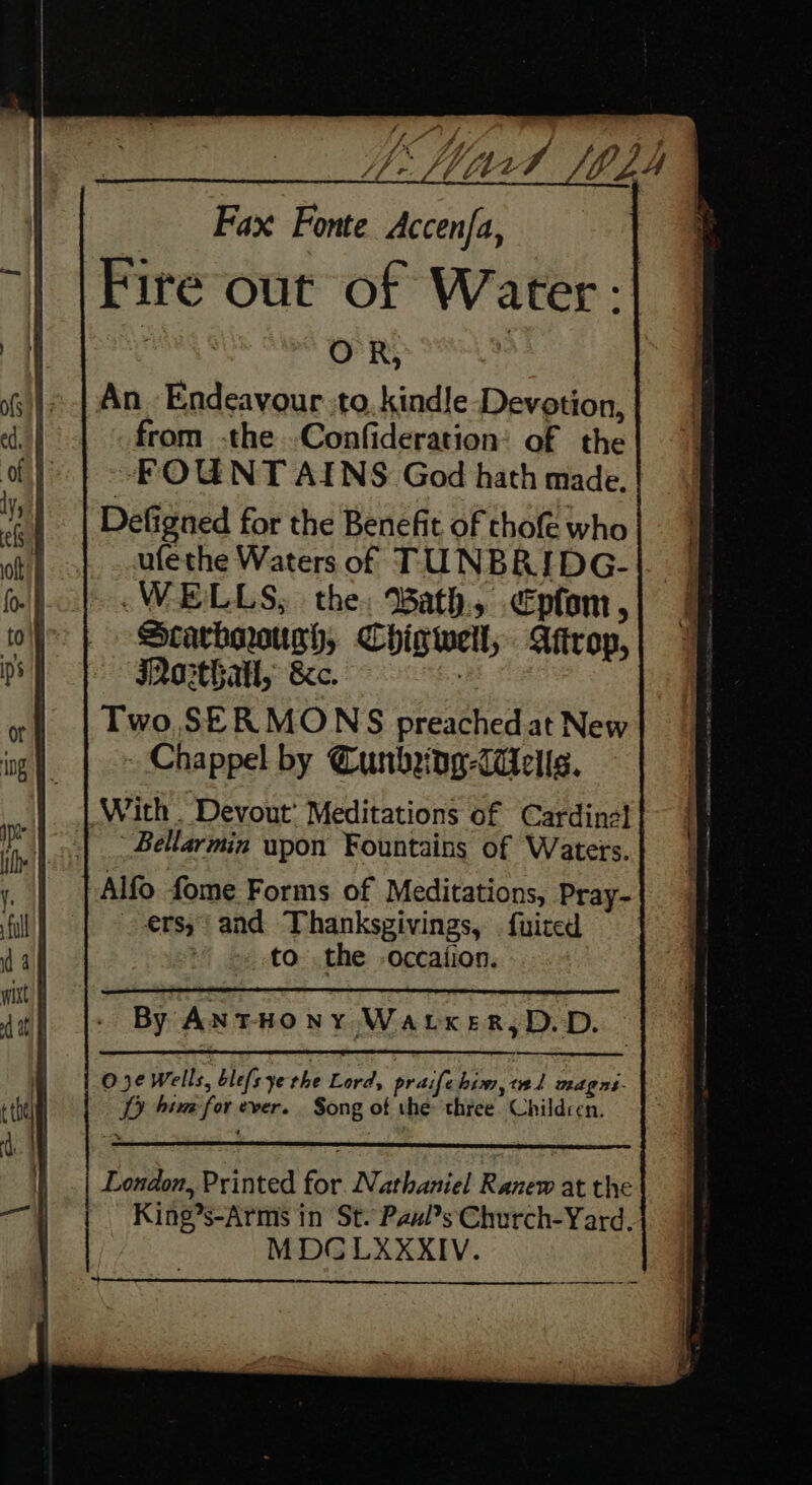 Fax Fonte Accenfa, . Fire out of Water: it : An_ Endeavour to. kindle ‘Devotion, from -the .Confideration: of the ~FOUNT AINS God hath made. Defigned for the Benefit of chofe who ufethe Waters of TUNBRIDG- WELLS, the: Bath. €pfom, Scarhoougch, Chigwell; Aftrop, Iasthatl, &amp;c. | Two,SER MONS preached at New Chappel by Cunbng-daells. Bellarmin upon Fountains of Waters. Alfo fome Forms of Meditations, Pray- ers; and Thankspivings, . fuited to the -occation. By AntHONY WaLxeR,D.D. : 03¢ Wells, blefs ye the Lord, praife bim,tal magns- TD hima for ever. Song of the: three. Children. London, Printed for. Nathaniel Ranew at the King?s-Arms in St. Pax?s Church-Yard. MDCLXXKXIV.