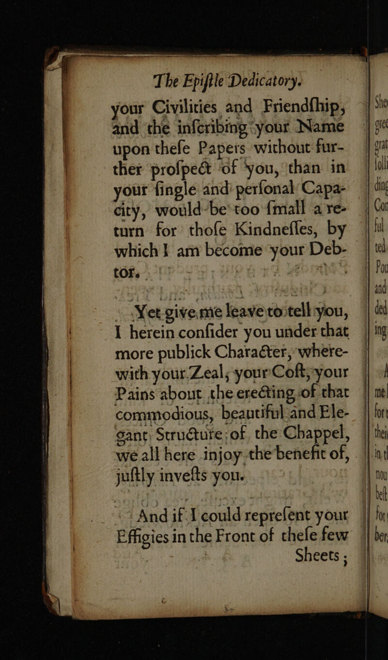 your Civilities and Friendfhip, and the infcribing your Name upon thefe Papers without fur- ther profpedct of ‘you, ‘than in your fingle andi perfonal Capa- city, would-be'too {mall a re- turn for thofe Kindnefles, by tOre I herein confider you under that more publick Charaéter, where- with your Zeal; yourCoft,-your | | juftly invefts you. Effigies in the Front of thefe few : | Sheets ;