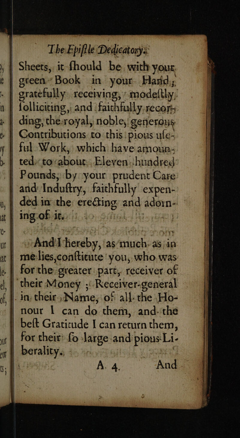 See gh Se OO OE —— green Book in your Hard; gratefully receiving, »modelthy; folliciting,: and faithfully. recor ding, the:royal, noble, generous Contributions. to. this pious ufe- ful Work, which have amoun- ted» to-abour.. Eleven: Jhuadred Pounds, by your prudent Care and Induftry, faithfully expen- ded in the: ere&amp;ing: and adorn-: »And'l hereby, ‘as ciureh; sii: for the: greater part, receiver of