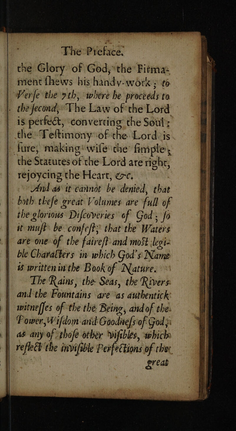 the Glory of God,“ the Fitma: | ment thews his handy-work: t6 | Perfe the rth, where he proceeds to _ thefecond,The Law of the Lord © is perfect, ‘converting the Soul; the: Teltimony of the Lord is - » ture, making wife the’ finiple, the Statures of the Lord are righr, rejoycing the Heart, ec. And abit cannot be denied, that both thefe great Volumes are full of the glorious Difcoveries of God ; fo it muft be confeft; that the Waters are one of the faire/t- and most :legi- ble Charalters in which God’ s Name written inthe Book of Nature. The Rains, the Seas, the Rivers andthe Fountains are ‘as authentick _ witneffes of the the Being, and of the: | Power, Wifdom and: Goodnels of God | a&amp; any of thofe other wifibles, which | vefleh the invifsble Perfections of ther | Lr eae