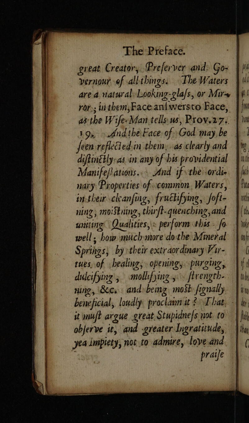 great Creator, Preferver and: Go- vernourof vallthings. The Waters are a natural Looking-gla/s, or Mir ror; uithem;Faceaniwersto Face, | 19, &gt;And the'Face of -God may, be feen refleed:in them, as clearly and diftinetly:as in any of his providential Manife/ ations... And if the: ordie nary Properties of common. Waters, in-their cleanfing, fruétifyng, foft- ning, moiStning, thift-quenching,and uniting Qualities, » perform this - fo well. how. much more dothe Mineral Springs, by :their extraordinary Var- tues, of healing, . opening, purging, dulcifying'; mollifying .- firength- ning, Sic. and»bemg, most fignally beneficial, loudly proclann it That, - it muft argue great Stupidnefs not. to objerve it, and -greater Ingratitude, yea impiety, not to admire, lovednd pratfe