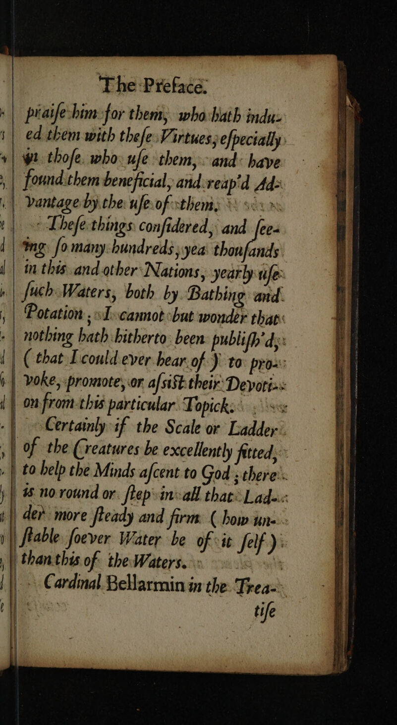 » | praifebim-for them, whahath indus i| ed them with thefe. Virtues; efpecially + | pt thofe. who ufe them, and: have | found.them beneficial, and reapid Ad= 4 vantage by. the ufe of them &amp; s LAS i | « Lhefe things: confidered, and [ee | | ng. fomany-hundreds; yea thonfands | in this and other Nations, yearly tile: » | fuch.Waters, both by Bathing and. | Potation ; »J-cannot but wonder thav: - | nothing bath: hitherto: been publifh' dy: i) ( that Icould ever hear of) to pro: i | voke, promote, or af sist: their Devorix: (| onfrom-this particular Fopicks. ss | oCertainlyif the Scale or Ladder’ , | Of the (reatures be excellently fated; | to help the Minds afcent to God ; there's #6 no round or. flep»invall that: Lade. |) der more fteady and firm ( bow une : fable foever Water be of vit Self): thanthis of the Waterss 6 20 | _ » Cardnal.Bellarmin in the: Frew: | | tife —_— — =&gt; G i } H | ;