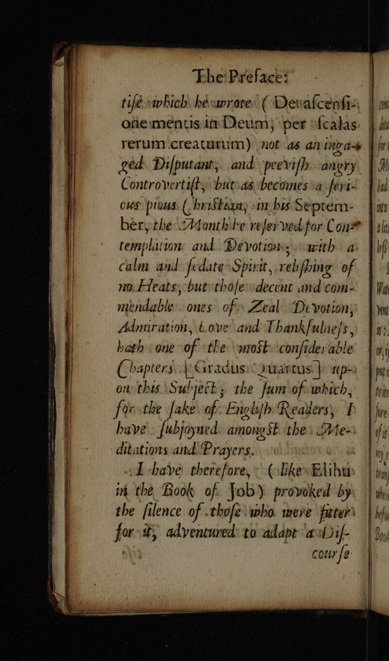 tifé which hevavrare: ( Dew akeoles oiiementis im Deum; per f{calas ged. Dilputants. and. peev ifh. -angry Controverti{t, but.as becomes va fert- oves plans. ( brtStexay sim bis Septem- hen bhedeAsonthile refer ved.for Con# templaiton: and. Devotions with a calm and fedate Spirit, relifhing of no. Fleats; but thofe decent and com- mendable. ones of Zeal Devotion; Admiration, Love and Thankful, hath &lt; one of the: wrost: confiderable ( bapters..| Gradus: Quartus | np» on thes Subject; the fum of. which, forsthe Jake of: Engissh Reallers, have [ubjoyned: amongst. the. Me- ditations and. Prayers... ce LT -have therefore, (likes Elihu in the. Book of. Job) provoked by the filence of .thofe. who. mere jfarter\ jon it, adventured: to adapt’ — ae a a = = = =