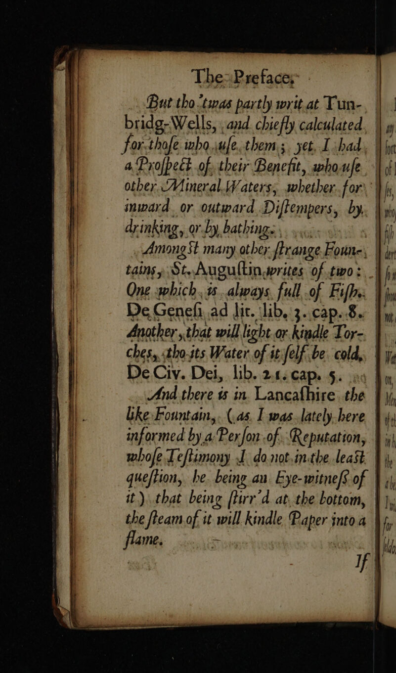 . But tho <tias partly writ at Tun-, bridg-Wells, and chiefly calculated, for.thofe who, ue, them ; jet, L shad, | a Profpect of their Benefit, swho.ufe inward or outward Diffempers, by hy drinking, ovby, bathin Ie 1 ff, Among St many otbey firange Foune. | tains yp St. Augultin, writes of two: _| One which. is .always full, of Fifh.: De. Genefi ad dit. lib. 3.,cap..8.. | Another that will light or. kindle Tor-. | ches, «tho.its Water of itfelf be. cold,, | De Ciy. Dei, lib. 24. cap..5. os like Fountain, . (4s, I was.lately.here Wii informed by 4 Per fon -of (Reputation, |; whofe Teftimony J donot.inthe least | it). that beg ftirr’d. at. the bottom, } the fteam of it “will kindle Raper jn into Wf. dui