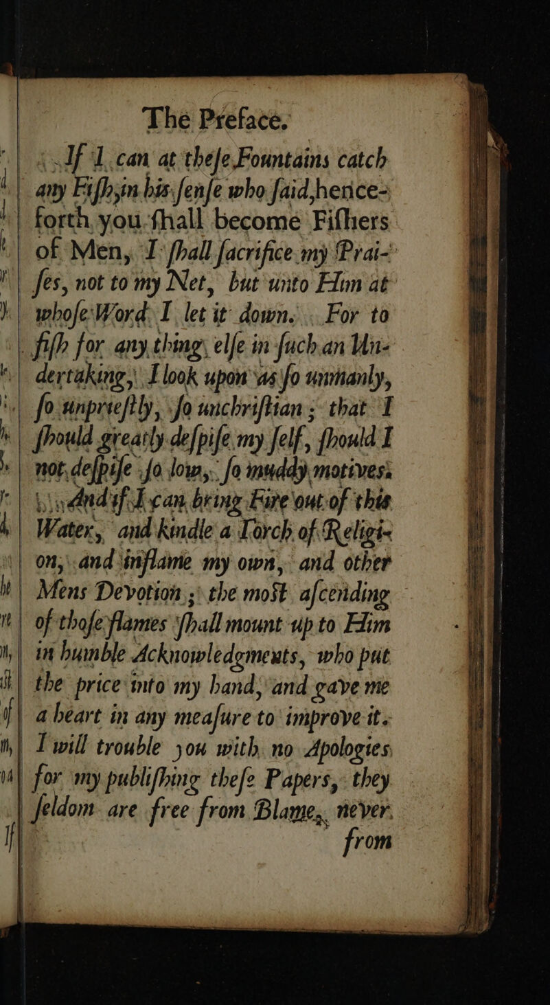 - | } 1} The Preface. ‘ Af L.can at thefe, Fountains catch of Men, I | fhall facrifice-my Prai- Jes, not tomy Net, but uito Hom at whofe'Word I let it down. ..For to dertaking,\ I look upon ‘as'fo unmanly, fhould greatly defpife my Jelf, fhould I ined fil can br ing Fare out of this Lf = ~= i | | in humble Acknowledgmexts, who put the price mto my hand, and gave me a héart in any meafure to’ improve it. H | { from