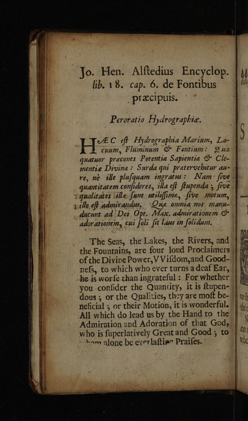we Jo. Hen. Alftedius Encyclop. | lib. 18. cap. 6. de Fontibus _ptxcipuis. Peroratio Hydrographic. eC eft Aydrographia Marium, La- cuum, Fluminum & Fontium: Suz quatuor pracones Potentie Sapientia & Cle- | mentie Divine: Surda qui pratervelitur au- re, ne ille plufquam ingratu: Nam: five} quantitatem confideres, illa eft ftupenda ; five ille eft admirandus, Que omnia nos mann- ducunt ad Dei. Opt. Max, admirationem & | adorationem, cui foli fit laws in folrdum, he is worfe than ingrateful: For whether } dous ; or the Qualities, they are moft be- | All which do lead us by the Hand to the } Admiration and Adoration of that God, , who is fuperlatively Great and Good ; to --ham alone be everlaftire Praifes.