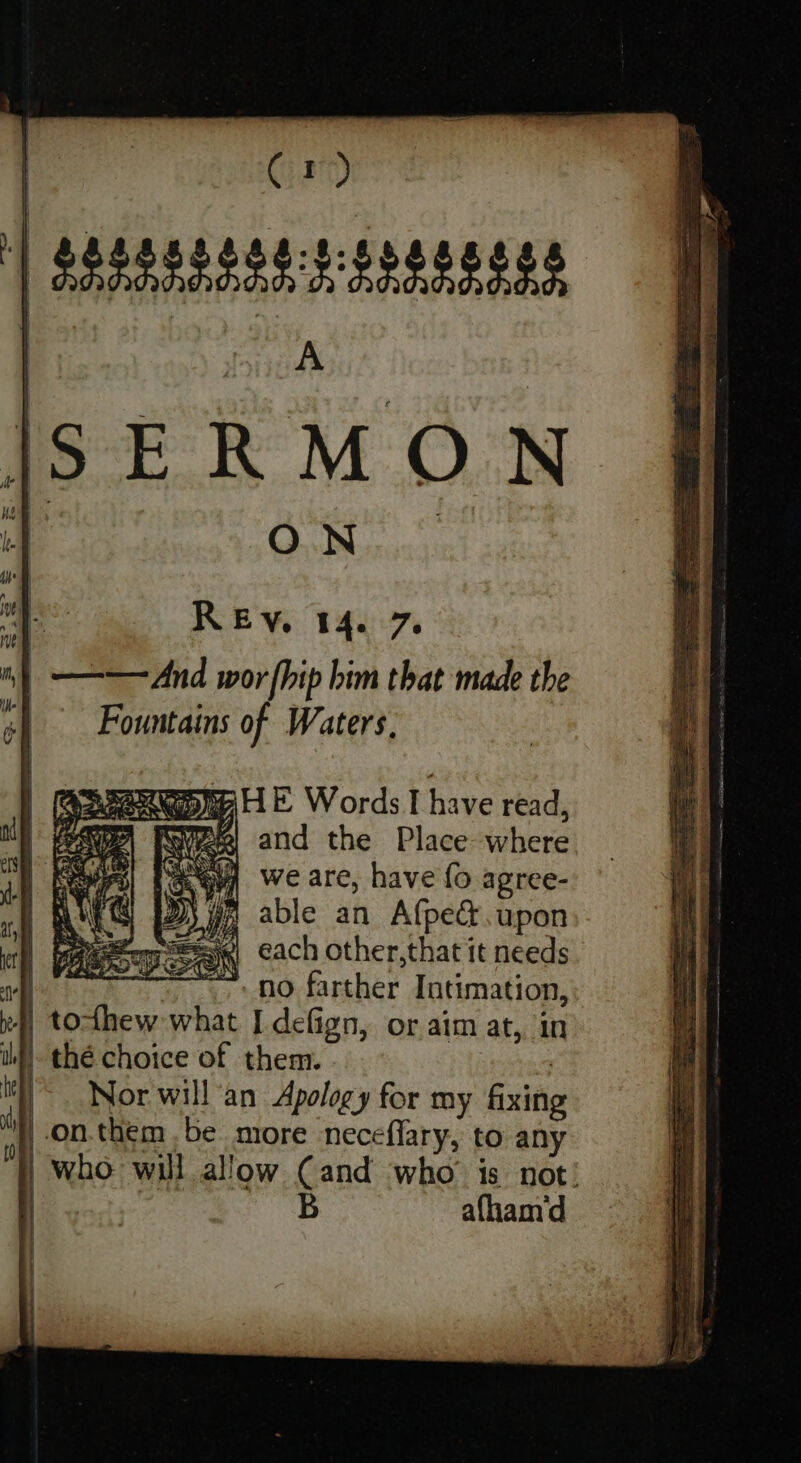 Fountains of Waters. we are, have fo agree- able an Afpect.upon ‘seese) each other,that it needs | : no farther Intimation, 4) todhew what I defign, or aim at, in | thé choice of them. SER ~~ Nor will’an Apology for my fixing on.them be more neceffary, to any who will allow Cand who’ is not! B afham‘d
