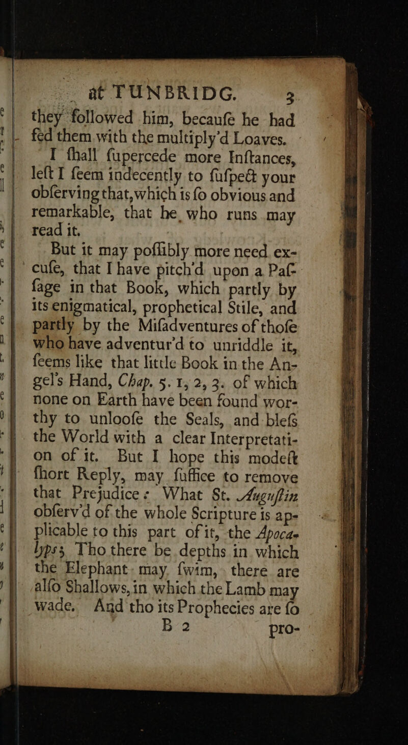 TD #«#@-2 we CD - they followed him, becanfe he had fed them with the multiply'd Loaves. I fhall fupercede more Inftances, left I feem indecently to fufpe&amp; your obferving that, which is 0 obvious and remarkable, that he who runs may read it. But it may poflibly more need. ex- cufe, that I have pitch’d upon a Paf- fage in that Book, which partly by its enigmatical, prophetical Stile, and partly by the Mifadventures of thofe who have adventur'd to unriddle it, feems like that little Book in the An- gel's Hand, Chap. 5. 1, 2, 3. of which none on Earth have been found wor- thy to unloofe the Seals, and blef the World with a clear Interpretati- on of it. But I hope this modeft fhort Reply, may fuaffice to remove that Prejudice: What St. Augn/tin obfervd of the whole Scripture is ap- plicable to this part. of it, the Apocae pss Tho there be depths in. which the Elephant: may. {wim,. there are alfo Shallows, in which the Lamb may wade. And tho its Prophecies are fo B 2 pro-