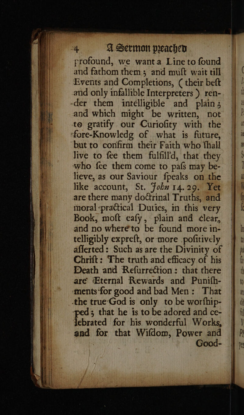 profound, we wanta Line to found and fathom them; and muft wait tll Events and Completions, ( their beft and only infallible Interpreters ) ren- and which might be written, not live to fee them fulfill’, that they lieve, as our Saviour fpeaks on the like account, St. ‘Fohw 14.29. Yet moral practical Duties, in this very Book, moft eafy, plain and ¢lear, and no where’'to be found more in- telligibly expreft, or more .pofitively afferted: Such as are the Divinity of Chrift: The truth and efficacy of his Death and Refurrection: that there are ternal Rewards and Punitfh- Jebrated for his wonderful Works, and for that Wifdom, Power and Good-