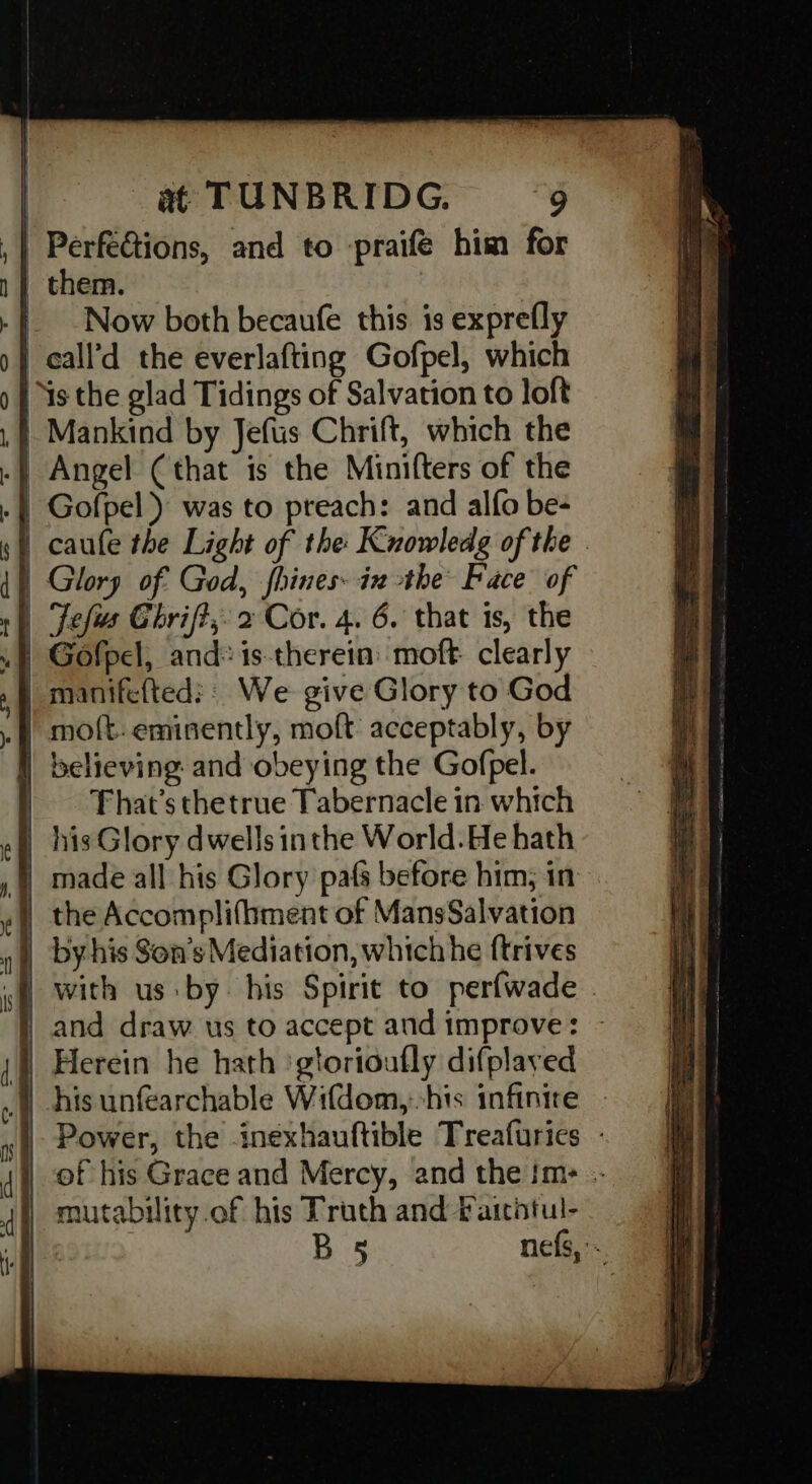 | Perfe&tions, and to -praifé him for | them. | Now both becaufe this is exprefly call’d the everlafting Gofpel, which Ys the glad Tidings of Salvation to loft Mankind by Jefus Chrift, which the | Angel (that is the Minifters of the | Gofpel ) was to preach: and alfo be- caufe the Light of the Kuowledg of the . | Glory of God, fhines- ix the Face of | Jefis Chrift, 2 Cor. 4. 6. that is, the Gofpel, and: is-therein: moft. clearly | manifefted:: We give Glory to God .}) molt: eminently, moft acceptably, by | believing and obeying the Gofpel. That's thetrue Tabernacle in which | his Glory dwells inthe World. He hath made all his Glory pafs before him, in | the Accomplifhment of MansSalvation _ byhis Son’s Mediation, which he {trives . with us by. his Spirit to perfwade . and draw us to accept and improve: - }) Herein he hath ‘gtorioufly difplayed his unfearchable Wifdom,:-his infinire - Power, the inexhauftible Treafurics - |) of his Grace and Mercy, and the im: -- mutability.of his Truth and faithtul- BS nefs,- —_ ed “a = ree <H 2 e