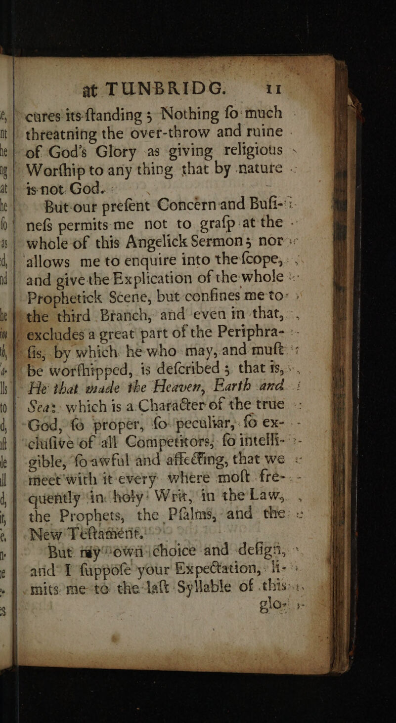 cures its f{tanding ; Nothing fo: much | threatning the over-throw and ruine | of God’s Glory .as giving religious ; Worfhip to any thing that by nature isnot God. : But-our prefent Concern and Bufi-:. nefs permits me not to grafp-at the whole of this Angelick Sermons nor « allows me to enquire into the fcope; : , and give the Explication of the whole « Prophetick Scene, but confines me to: Pthe third Branch, and even in that, -. ) excludes a great part of the Pertphra- » fis, by which he who: may, and mutt: be worthipped, is defcribed 5 that ts, «., He that wade the Heaven, Earth and. : Seaz: which is a:‘Character of the true -- God, {6 propér, fo-'pecultar,: fo ex- . - cltfive ‘of all Competitors, fo intelli- >- gible, foawful and affccting, that we meet'with it every where moft fre-. - quently in: holy! Writ, in theLaw,. , the Prophets, the Pfalms,-and the: -