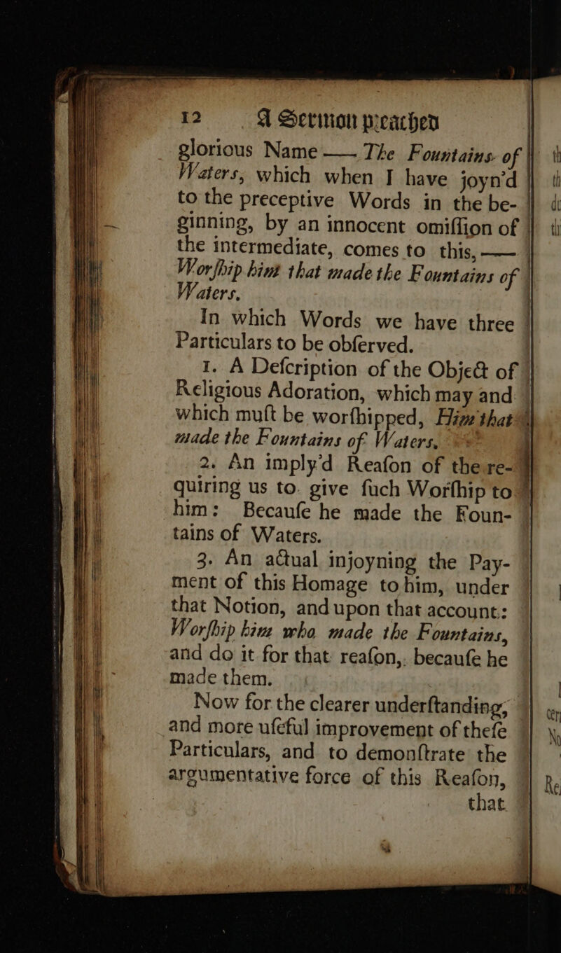 glorious Name — The Fountains. o Waters, which when IJ have joynd ginning, by an innocent omiffion of ; Worfhip. hint that made the Fountains of Waters, i Particulars to be obferved. I. A Defcription of the Obje& of Religious Adoration, which may and made the Fountains of Waters, 2. An imply'd Reafon of the re- quiring us to. give fuch Worthip to him: Becaufe he made the Foun- tains of Waters. 3. An actual injoyning the Pay- ment of this Homage to him, under that Notion, and upon that account: Worfhip bins wha made the Fountains, and do it for that: reafon,. becaufe he made them. Now for the clearer underftanding, and more ufeful improvement of thefe Particulars, and to demonttrate the argumentative force of this Helou, that .