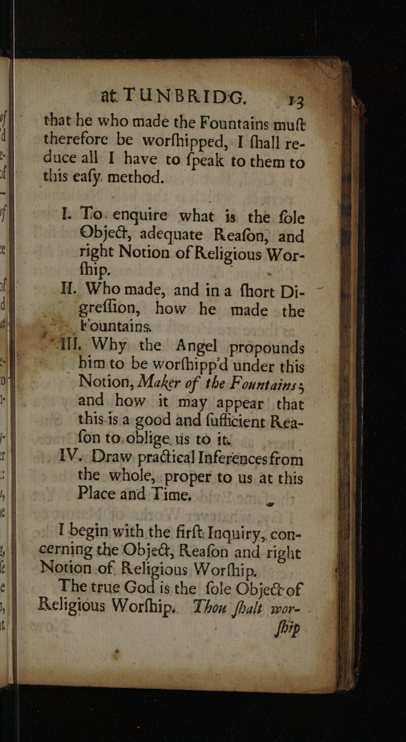 that he who made the Fountains mut therefore be worfhipped, I fhall re- duce all I have to {peak to them to this eafy. method. I. To. enquire what is the fole Object, adequate Reafon, and right Notion. of Religious Wor- fhip. IJ. Who made, and ina {hort Di- greflion, how he made the tountains. Ti, Why the Angel propounds . him to be worthipp‘d under this Notion, Maker of the Fountains: and how it may appear that this.is a. good and fufficient Rea- fon to.oblige us to it, _ IV. Draw practical Inferences ftom the whole, proper to us at this Place and Time. z I begin with the firft, Inquiry, con- cerning the Obje&amp;; Reafon and right Notion.of, Religious Worthip, The true God is the fole ObjeGof Religious Worthip.. Thow /halt wor- Ship