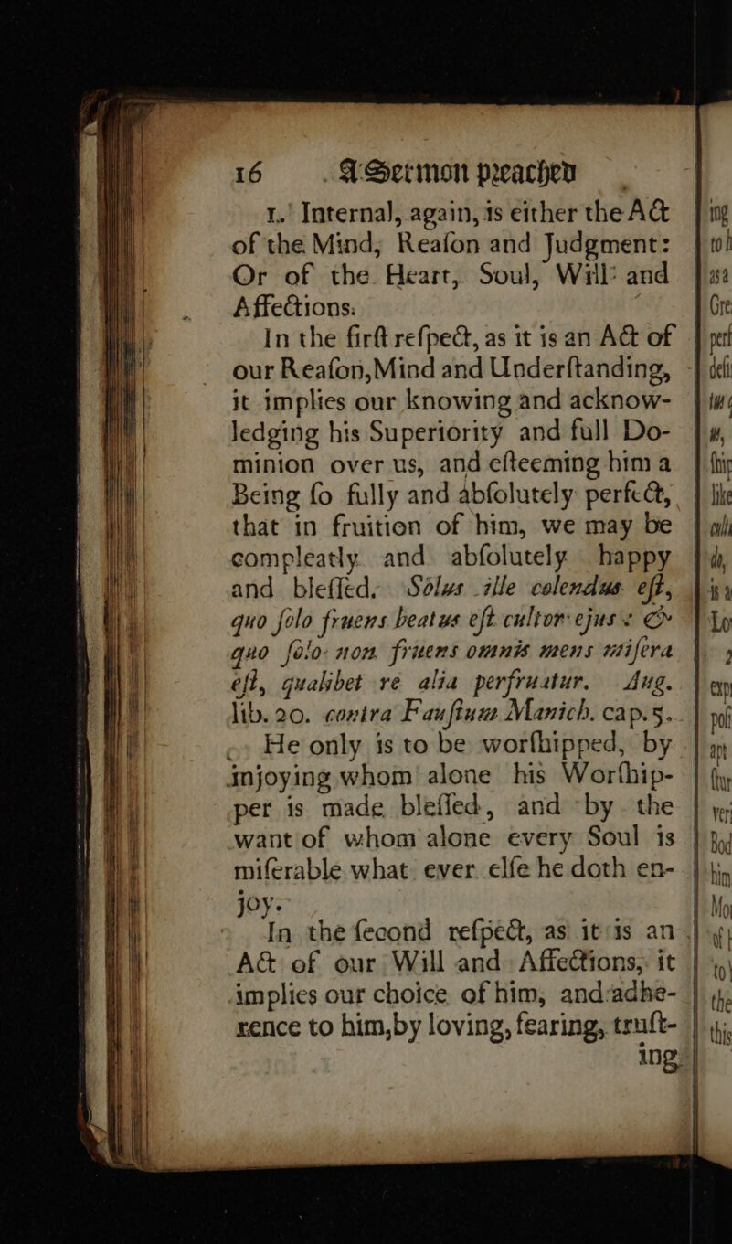 1.’ Interna), again, ts either the A& of the Mind, Reafon and Judgment: Or of the Heart, Soul, Wil: and A ffections. In the firft refped, as it is an At of our Reafon,Mind and Underftanding, it implies our knowing and acknow- Jedging his Superiority and full Do- minion over us, and efteeming hima Being fo fully and abfolutely perfca, that in fruition of him, we may be compleatly. and abfolutely happy and bleffed. Sdlws ille colendus eft, quo folo fruens beatws eft. cultor ejuss & quo folo: non. frnens omnis mens miifera eft, quahbet re alia perfruatur, Aug. lib. 20. contra Fauftum Manich. cap.5. He only is to be worfhipped, by per is made blefled, and by. the want of whom alone every Soul is miferable what. ever elfe he doth en- joy. In the fecond refped, as itis an A& of our Will and. Affections,: it rence to him,by loving, fearing, truft-