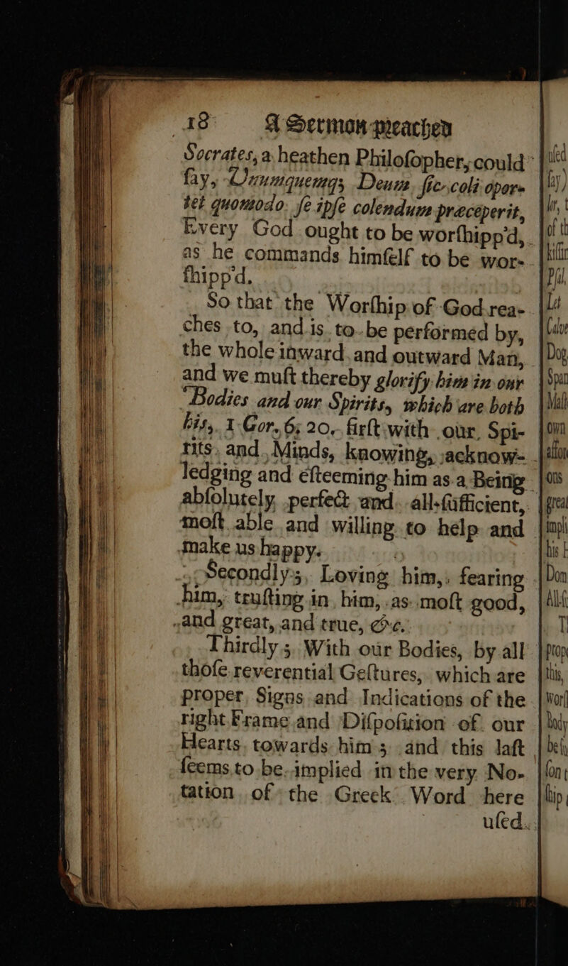 Socrates, a heathen Philofopher, could’ fay, Onumquemgs Deum fie.coli opore Every God ought to be worthippd, . as he commands himflf to be wor- fhippd. ‘inl  So that the Worthip of God.rea- |! ches to, and is to-be performed by, the whole inward. and outward Man, and we muft thereby glorify: him in ony “Bodies and our Spirits, which ‘are both his, 1 Gor, 6; 20, firlt-with our. Spi- tits. and. Minds, knowing, sacknow- - ledging and efteeming-him as.a Being abfolutely, perfec and. all-fafficient, f moft.able and willing. to help and make us happy. | .Secondly;, Loving him, fearing him, teufting in, him, .as..moft good, and great, and true, ce. Thirdly 5, With our Bodies, by.all thofe. reverential Geltures,. which are proper, Signs and Indications of the right Frame and Difpofition of. our Hearts. towards him; and this Jaft {eems.to.be.implied inthe very. No- tation, of the Greek Word here uled.