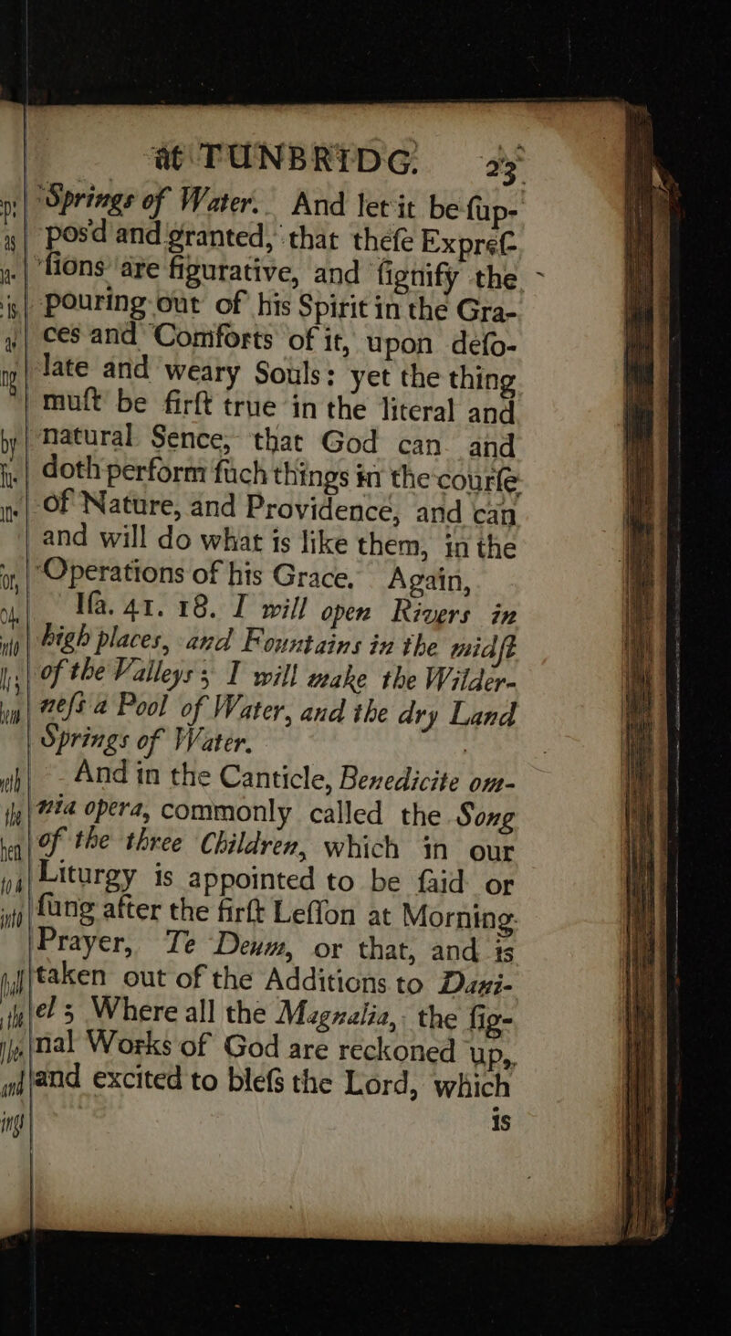 Springs of Water. And let it be fup- -pos'd and granted, that thefe Expret .| fions’ are figurative, and fignify the. s| Pouring out of his Spirit in the Gra- | ces and ‘Coniforts of it, upon defo- late and weary Souls: yet the thing tuft’ be firft true in the literal and ‘natural Sence, that God can and _| doth perform fach things 7 the courle Of Nature, and Providence, and can and will do what is like them, inthe “Operations of his Grace, Again, Ifa. 41. 18. I will open Rivers in vig | 18 places, and Fountains in the mid i of the Valleys; I will make the Wilder- in | 22/8 4 Pool of Water, and the dry Land | Springs of Water. wh| - And in the Canticle, Bexedicite on- ily | #24 opera, commonly called the Song en | F the three Children, which in our yi) Liturgy is appointed to be faid_ or j|Lang after the firft Leffon at Morning: Prayer, Te Deum, or that, and is taken out of the Additions to Davi- el; Where all the Magzzlia,. the fio- {nal Works of God are reckoned UP», jjand excited to blefs the Lord, which | is