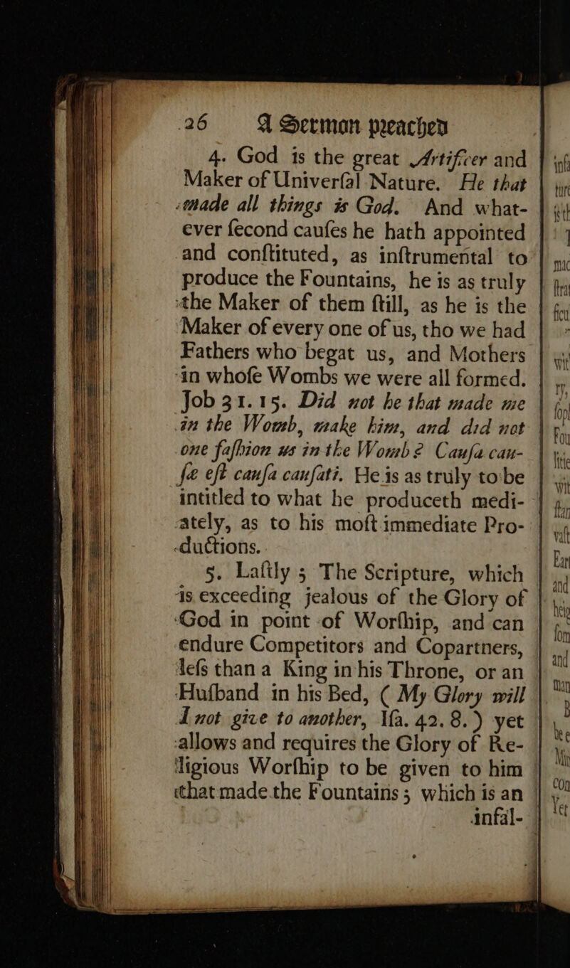 4. God is the great Artificer and Maker of Univerfal Nature. He that :thade all things is God. And what- ever fecond caufes he hath appointed and conftituted, as inftrumental to produce the Fountains, he is as truly ‘the Maker of them ftill, as he is the | Maker of every one of us, tho we had Fathers who begat us, and Mothers ‘in whofe Wombs we were all formed. in the Wowb, make hint, and did not one fafhion us inthe Womb? Caufacan- | fe eft caufa caufati. He.is as truly tobe intitled to what he produceth medi- ately, as to his moft.immediate Pro- -ductions. 5. Lafily 5 The Scripture, which 4s exceeding jealous of the Glory of ‘God in point of Worfhip, and can endure Competitors and Copartners, lefs than a King in his Throne, or an Hufband in his Bed, ( My Glory will I not give to another, Ma. 42.8.) yet allows and requires the Glory of Re- ligious Worfhip to be given to him that made.the Fountains; which is an | | infal-