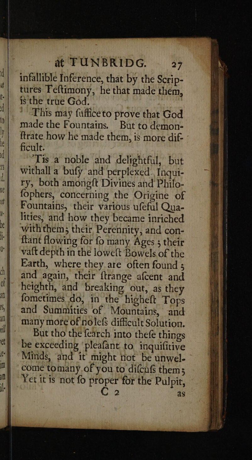 | infallible Inference, that by the Scrip- | tures Feftimony, he that made them, is the true God. : . This may fufficeto prove that God made the Fountains, But to demon- ftrate how he made them, is more dif- ficulr. | ‘Tis a noble and delightful, but withall a bufy and perplexed. fnqui- ry, both amongft Divines and Philo- fophers, concerning the Origine of Fountains, their various ufeful Qua- lities, and how they became inriched with them; their, Perennity, and con- ftant flowing for fo many Ages ; their valt depth in the loweft Bowels of the Earth, where they.are often found ; and again, their ftrange afcent and heighth, and breaking out, as they fometimes do, in the higheft Tops and Summities of Mountains, and many more of nolefs difficult Solution. But tho the fearch into thefe things be exceeding ‘pleafant to inquifitive Minds, and it might not be unwel- come tomany.of you to difcufs them; Yet it is not fo proper for the Pulpit, C2 as