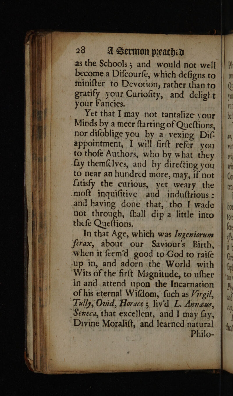 as the Schools ; and would not well become a Difcourfe, which defigns to minifter to Devotion, rather than to gratify your Curiofity, and delight your Fancies. Yet that I may not tantalize-your Minds by a meer ftarting of Queftions, nor difoblige you by a. vexing Dif appointment, I will firft refer you to thofe Authors, who by what they fay themfclves, and by directing you to near an hundred more, may, if not fatisfy the curious, yet weary the and having done that, tho I wade not through, fhall dip a little into thefe Queftions. In that Age, which was Ingeniorum ferax, about our Saviours Birth, when it feem'd good to-God to raife up in, and adorn :the World with Wits of the firft Magnitude, to ufher in and.attend upon the Incarnation of his eternal Wifdom, fuch as Mirgil, Lully, Ovid, Horace 3 liv'd L. Anneus, Seneca, that excellent, and I may fay, Divine Morala{t, and learned natural Philo- | | | } | | Pi iH}