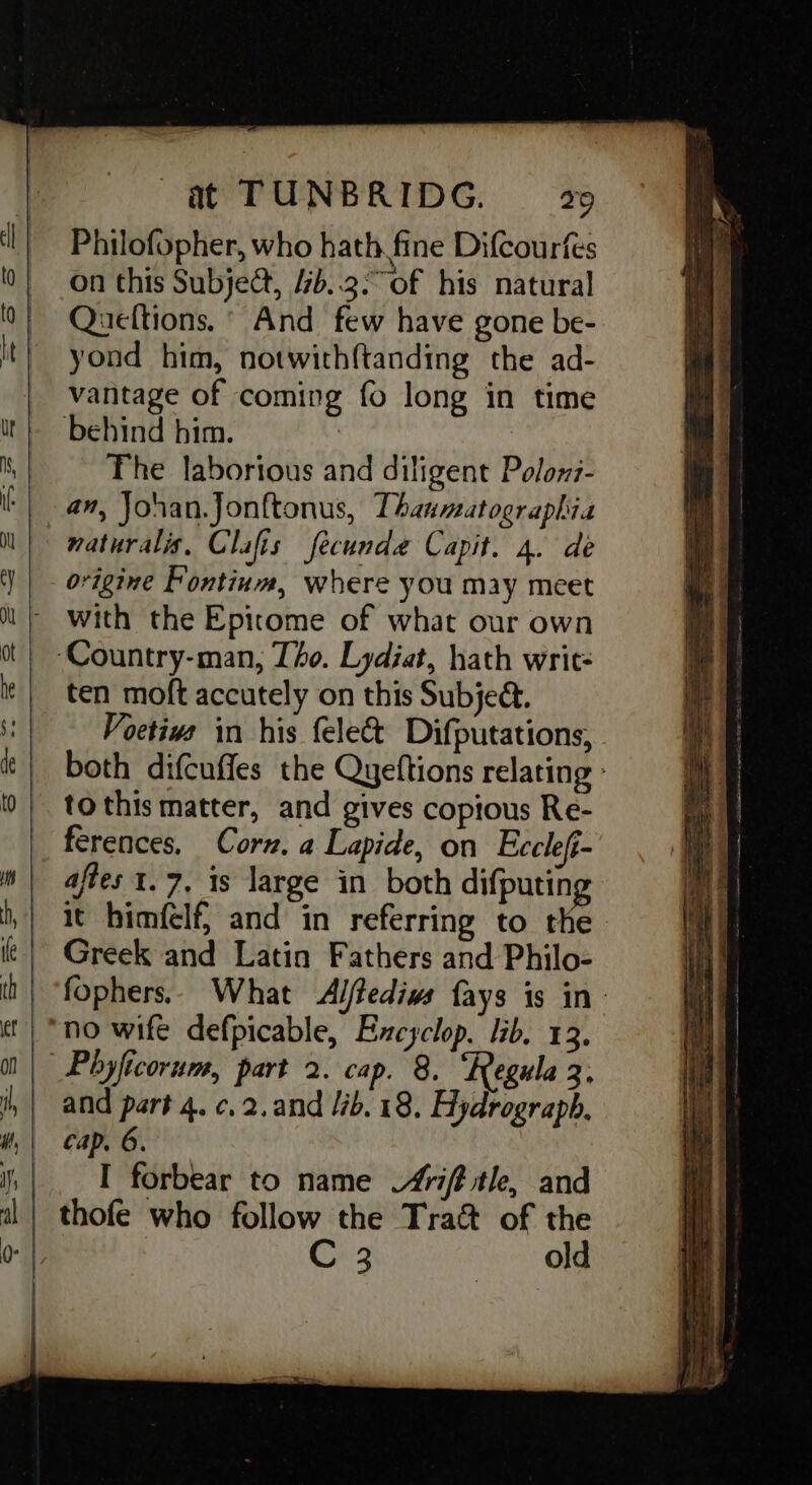 Philofopher, who hath fine DifCourfes on this Subject, 4b..3°of his natural Queftions, ° And few have gone be- yond him, notwithftanding the ad- vantage of coming fo long in time behind him. : | The laborious and diligent Polows- am, Jonan.Jonftonus, Thanmatographia maturalis, Clafis fecunda Capit. 4. de origine Fontium, where you may meet with the Epitome of what our own ‘Country-man, Tho. Lydiat, hath writ- ten moft accutely on this Subjed. Voetivs in his felec&amp;t Difputations, both difcuffes the Quyeftions relating » tothis matter, and gives copious Re- ferences, Corn. a Lapide, on Eccleft- aftes 1.7, is large in both difputing it himfelf, and in referring to the Greek and Latin Fathers and Philo- fophers.. What Alftedivs fays is in: “no wife defpicable, Excyclop. lib. 13. Phyficorum, part 2. cap. 8. ‘Regula 3, and part 4. c.2.and lib. 18. Hydrograph. cap. 6. |. I forbear to name “4rift tle, and | thofe who follow the Traét of the | C 3 old