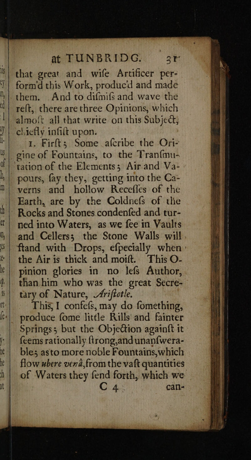 almo{t all that write on this Subject; chiefly infilt upon. 1. Firft; Some afcribe the Ori- gine of Fountains, to the ‘Franfmu- tation of the Elements; Airand Va- - pours, fay they, getting into the Ca- verns and hollow Recefles of the Earth, are by the Coldnefs of thie ned into Waters, as we fee in Vaults and Cellerss; the Stone Walls will . the Air is thick and moift. This O- pinion glories in no lefs Author, than. him who was the great Secre- tary of Nature, /riffotle. This, I confefs, may do fomething, produce fome little Rills and fainter Springs; but the Objection againtt it fcems rationally {trong,andunanfwera- bles asto more noble Fountains,which flow ubere vend,from the vaft quantities of Waters they fend forth, which we C 4: can-