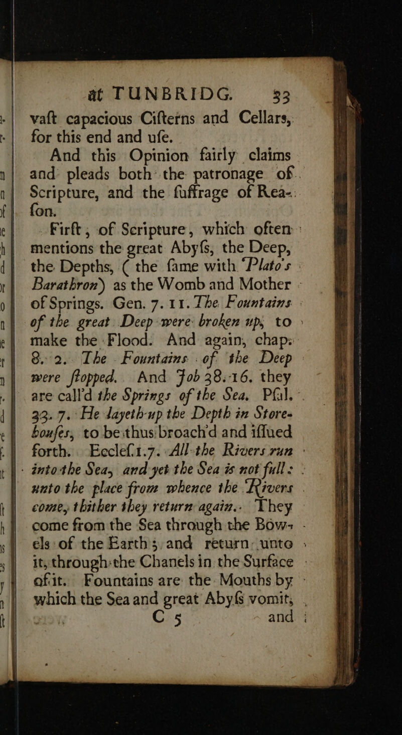vaft capacious Cifterns and Cellars, for this end and ufe. And this Opinion fairly claims and pleads both: the patronage of. Scripture, and the fuffrage of Rea-. fon. Firft , of Scripture, which often mentions the great Abyf{s, the Deep, the Depths, ( the fame with “Plato's Barathron) as the Womb and Mother - of Springs. Gen. 7. 11. The. Fountains - of the great Deep-were broken up, to &gt; make the Flood. And again, chap: 8.2. The Fountains : of the Deep were flopped.. And Fob 38.16, they are call'd the Springs of the Sea. Pfal.~ 33. 7. He dayeth-up the Depth in Store- boufes, to besthus:broach‘d and iffued forth. Ecclefi1.7. All-the Rivers run : xuto the place from whence the ‘Rivers . come, thither they return again.. They come from the Sea through the Bow: - els‘ of the Earth; and return-unte » it, through:the Chanels in the Surface » afit. Fountains are the Mouths by - which the Sea and great Aby{s vomit, . 219% C 5 and ;