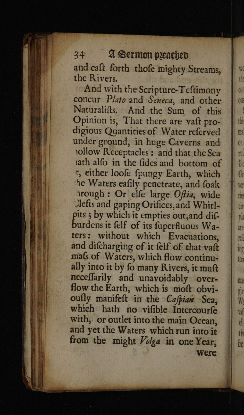 and caft forth thofe mighty Streams, the Rivers. And with the Scripture-Teftimony concur Plato and Seneca, and other Naturalifts. And the Sum of this Opinion is, That there are vaft pro- digious Quantities of Water referved under ground, in huge Caverns and 1ollow Receptacles: and that the Sea ath alfo in the fides and bottom of t, either Joofe fpungy Earth, which he Waters eafily penetrate, and foak Mrough : Or elfe large Offia, wide lefts and gaping Orifices, and Whirl- pits 5 by which it empties out,and dif- burdens it felf of its fuperfluous Wa- ters: without which Evacuations, and difcharging of it felf of that vaft ma{s of Waters, which flow continu- ally into it by fo many Rivers, it muft neceffarily and unavoidably over- flow the Earth, which is “moft: obvi- oufly manifeft in the Ca/piaz Sea, which hath no -vifible Intercourfe with,- or outlet into the main Ocean, and yet the Waters which run into it from the might Volga in one Year; were