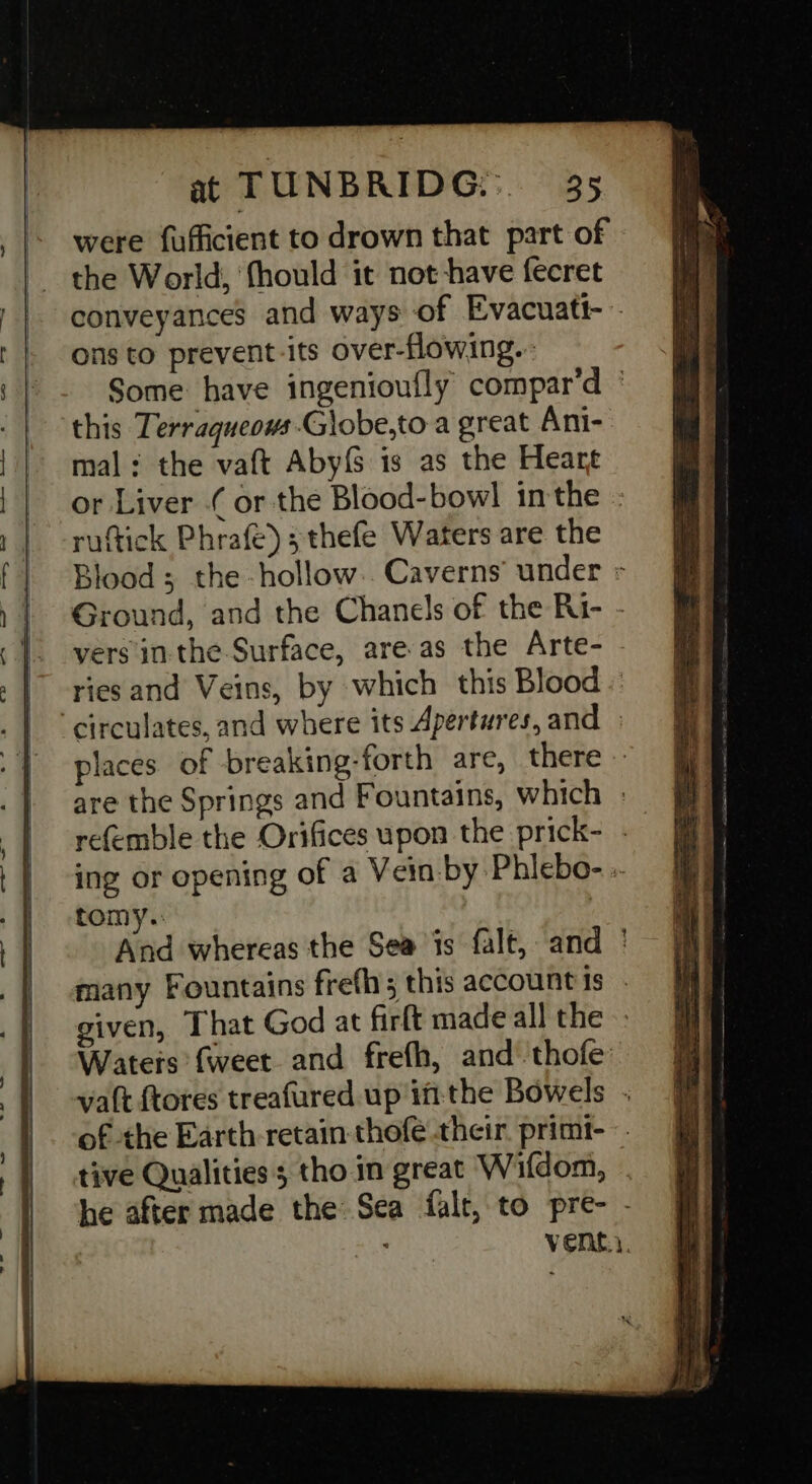 were fufficient to drown that part of the World; ‘fhould it not have fecret conveyances and ways of Evacuatt- ons to prevent-its over-flowing.. Some have ingenioufly compar’d ' this Terraqueows G)obe,to a great Ani- mal: the vaft Abyf is as the Heart or Liver ( or the Blood-bowl inthe : ruftick Phrafe);thefe Waters are the Blood; the hollow. Caverns’ under » Ground, and the Chanels of the Ri- - vers inthe Surface, are as the Arte- - ries and Veins, by which this Blood . “circulates, and where its Apertures, and places of breaking-forth are, there — are the Springs and Fountains, which . refemble the Orifices upon the prick- - ing or opening of a Vein by Phlebo- :. tomy.: : And whereas the Sea is falt, and ' many Fountains frefhs this accountis - given, That God at firft made all the Waters {weet and frefh, and thofe’ vat ftores treafured up ittthe Bowels . of the Earth retain thofe their. primt--. tive Qualities; tho in great Wifdom, . he after made the Sea falt, to pre- - 7 Vene.;.