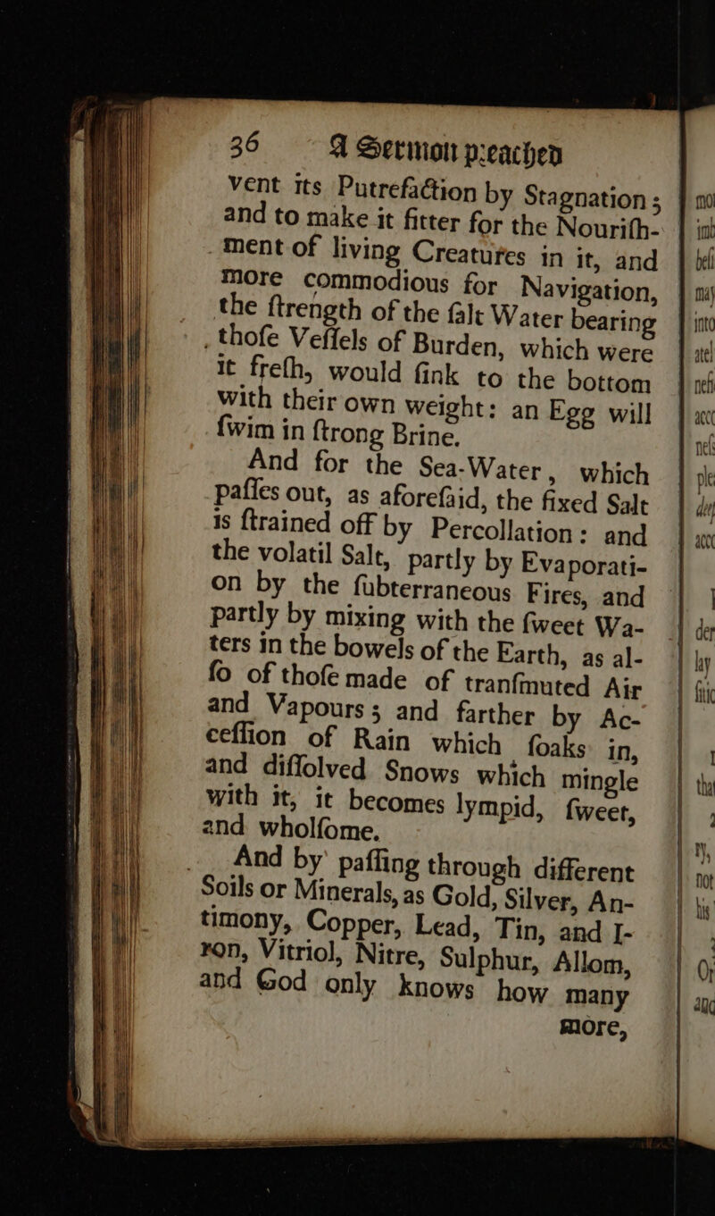 vent its PutrefaGion by Stagnation ; ment of living Creatures in it, and more commodious for Navigation, the ftrength of the falt Water bearing , thofe Veffels of Burden, which were it frefh, would fink to the bottom with their own weight: an Egg will {wim in {trong Brine. And for the Sea-Water, which pafies out, as aforefaid, the fixed Salt is {trained off by Percollation - and the volatil Salt, partly by Evaporati- on by the fubterraneous Fires, and partly by mixing with the fweet Wa- ters in the bowels of the Earth, as al- fo of thofe made of tranfmuted Air and Vapours; and farther by Ac- ceflion of Rain which foaks: in, and diffolved Snows which mingle with it, it becomes lympid, f{weer, 2nd wholfome. __ And by’ paffing through different Soils or Minerals, as Gold, Silver, An- timony, Copper, Lead, Tin, and I- ron, Vitriol, Nitre, Sulphur, Allom, and God only knows how many more,
