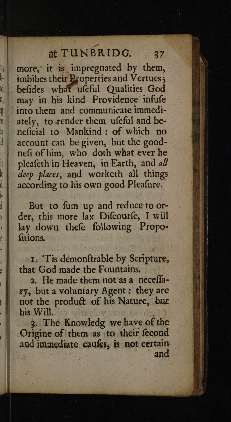 more, it is impregnated by them, imbibes sy eRe and Vertues; befides what ufeful Qualities God may in his kind Providence infufe ately, torender them ufeful and be- neficial to Mankind: ef which no account can be given, but the good- nefs of him, who doth what ever he pleafeth in Heaven, in Earth, and af deep places, and worketh all things according to his own good Pleafure. But to fum up and reduce to or- der, this more lax Difcourfe, I will lay down thefe following Propo- fitions. 1. Tis demonftrable by Scripture, that God made the Fountains, 2. He made them not as a_necefla- ry, but a voluntary Agent: they are not the produ& of his Nature, but his Will. 3. The Knowledg we have of the Origine of ‘them as :to their fecond and oS eS na = ee Se ae ee = = See = = = Ai «ee cs ne ppimnmndianie ed ~ si er punter ¢ 5 ; in ears Sens . See eee ee fo ee a _ oon aaohiom — 7s _ —— aaisal Sane ee neon waee- 2 ee — 2