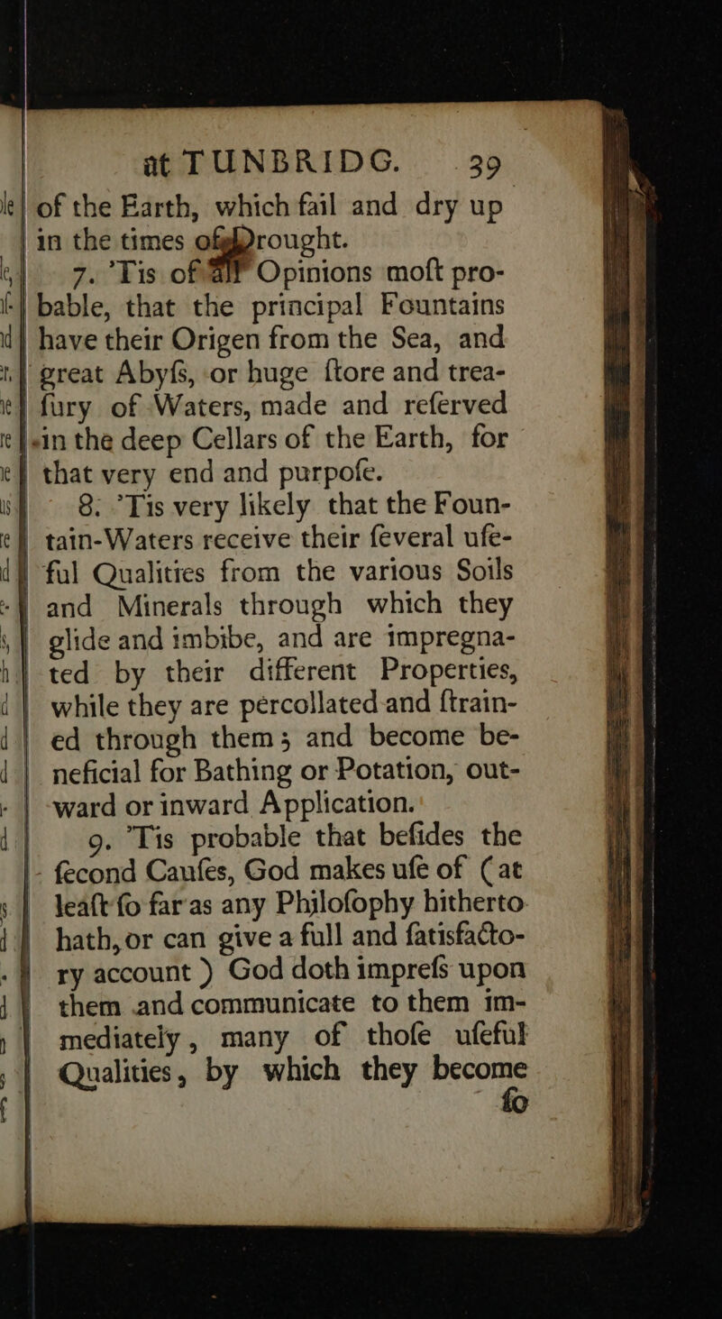 | in the times ofgfrought. 7. Tis of a Opinions moft pro- great Abyfs, or huge {tore and trea- fury of Waters, made and referved - tain-Waters receive their feveral ufe- ted by their different Properties, 9. Tis probable that befides the - fecond Caufes, God makes ufe of (at leaft'fo far'as any Phijlofophy hitherto: hath, or can give a full and fatisfacto- ry account ) God doth imprefs upon them and communicate to them 1m- mediately , many of thofe ufeful Qualities, by which they sai