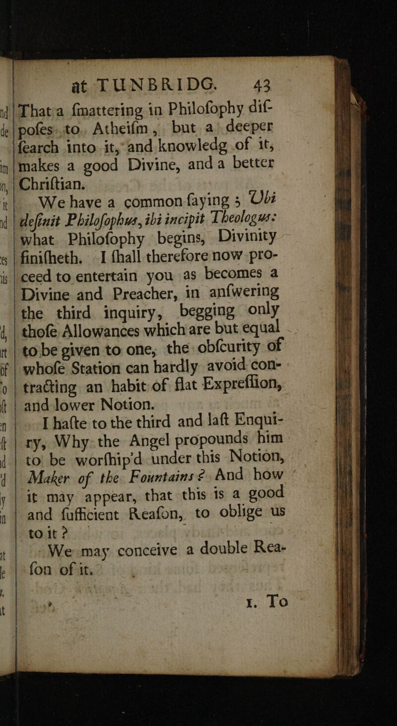 | Thata fmattering in Philofophy dif- pofes.to. Atheifm, but a) deeper fearch into. it,’ and knowledg .of it, ‘makes a good Divine, anda better | Chriftian. We have a common faying 5 Oe definit Philofophus, ibi incipit Theologus: what. Philofophy begins, Divinity finifheth. I fhall therefore now pro- ceed to entertain you as becomes a Divine and Preacher, in anfwering ‘the third inquiry, begging only thofe Allowances which are but equal tobe given to one, the: obfcurity of ‘whofe Station can hardly avoid con- trating an habit of flat Expreffion, and lower Notion. _. [hafte to the third and laft Enqui- ry, Why the Angel propounds him | to! be worfhip'd under this Notion, | Maker of the Fountains 2 And how it may appear, that this is a good and fuffcient Reafon, to oblige us mebOdt Ai &lt; _» We may conceive a double Rea- fon of it. ? | 1. To