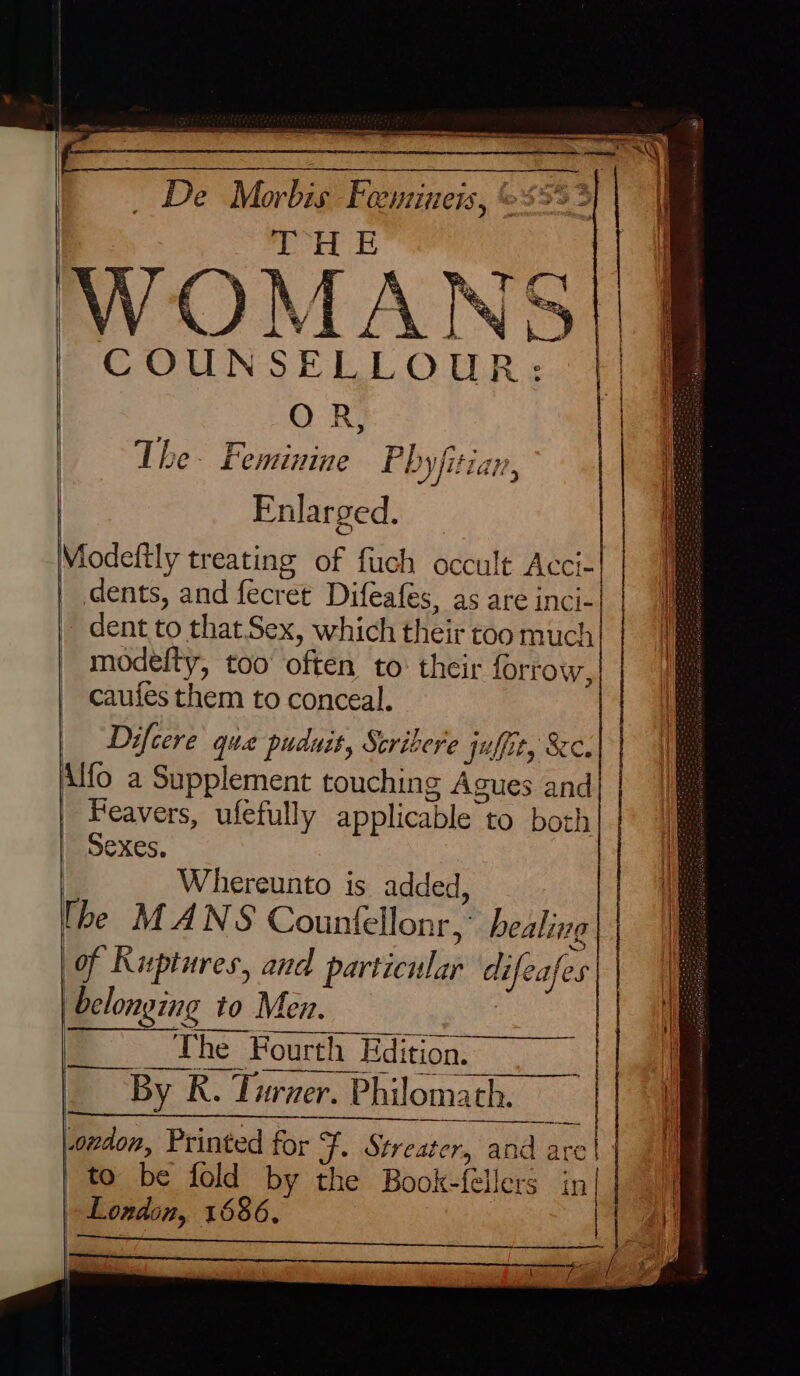 RE AR EAR 9) oan iis 5 Morbis Fe MTL TS , oH E WOMANS ttle, O R; The. Feminine Phyfitian, Enlarged. Modeftly treating ef furch occult Acci- dents, and fecret Difeafes, as are inci- dent to that Sex, which their too much modefty, too often to their forrow, caufes them to conceal. Difcere que puduit, Scribere julfit, &amp; Alfo a Supplement touching Agues sh Feavers, ufefully applicable + to both Sexes. Whereunto is added, [Ihe MANS Counfellonr, healing of Kuptures, and particwlen difeafes belonging to to Men. The Fourth Edition. » By: R. Turzer. r. Philoma yeh London, Printed for Be Aoi Streater, and are to be fold by the Book-fellers in London, 1686,
